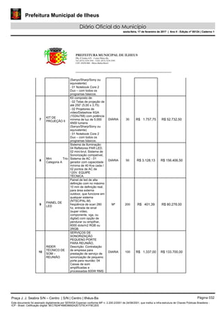 Prefeitura Municipal de Ilheus
Diário Oficial do Município
sexta-feira, 17 de fevereiro de 2017 | Ano II - Edição nº 00124 | Caderno 1
PREFEITURA MUNICIPAL DE ILHEUS
PRç JJ Seabra S/N – Centro Ilhéus-Ba.
Tel.:(073) 3234 3541 - FAX: (073) 3234 3545
CEP: 45650-000 - Ilhéus-Bahia-Brasil
(Sanyo/Sharp/Sony ou
equivalente)
- 01 Notebook Core 2
Duo – com todos os
programas básicos.
7
KIT DE
PROJEÇÃO Il
Kit composto de:
DIÁRIA 30 R$ 1.757,75 R$ 52.732,50
- 02 Telas de projeção de
até 250” (5,00 x 3,75)
- 02 Projetores de
vídeo/Datashow XGA
(1024x768) com potência
mínima de luz de 5.000
ANSI lumens
(Sanyo/Sharp/Sony ou
equivalente)
- 01 Notebook Core 2
Duo – com todos os
programas básicos.
8
Mini Trio
Categoria A
Sistema de Iluminação:
04 Refletores PAR LED,
02 mini-brut; Sistema de
Sonorização compatível,
Sistema de AC - 01
gerador com capacidade
mínima de 40 Kva cada /
02 pontos de AC de
120V. EQUIPE
TÉCNICA.
DIÁRIA 50 R$ 3.128,13 R$ 156.406,50
9
PAINEL DE
LED
Painel de led de alta
definição com no máximo
10 mm de definição real,
para área externa
outdoor, que funcione em
qualquer sistema
(NTSC/PAL-M)
freqüência de scan 280
hz, entrada de sinal
(super vídeo,
componente, vga, ou
digital) com opção de
pendurar ou empilhar,
6000 dots/m2 RGB ou
2RGB.
M² 200 R$ 401,39 R$ 80.278,00
10
RIDER
TÉCNICO DE
SOM –
REUNIÃO
SERVIÇOS DE
SONORIZAÇÃO
PEQUENO PORTE
PARA REUNIÃO,
Descrição: Contratação
de empresa para
prestação de serviço de
sonorização de pequeno
porte para reunião: 04
Caixas de som
amplificadas e
processadas 600W RMS
DIARIA 100 R$ 1.337,00 R$ 133.700,00
Praça J. J. Seabra S/N – Centro | S/N | Centro | Ilhéus-Ba Página 032
Este documento foi assinado digitalmente por SERASA Experian conforme MP n. 2.200-2/2001 de 24/08/2001, que institui a infra-estrutura de Chaves Públicas Brasileira -
ICP - Brasil. Cetificação diigital: 9EC7824F4B8D8692A2E7275C41FBC2EE
Prefeitura Municipal de Ilheus
Diário Oficial do Município
sexta-feira, 17 de fevereiro de 2017 | Ano II - Edição nº 00124 | Caderno 1
 