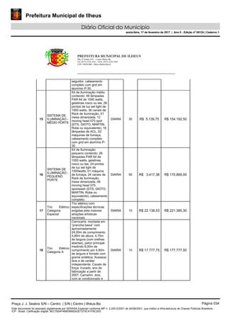 Prefeitura Municipal de Ilheus
Diário Oficial do Município
sexta-feira, 17 de fevereiro de 2017 | Ano II - Edição nº 00124 | Caderno 1
PREFEITURA MUNICIPAL DE ILHEUS
PRç JJ Seabra S/N – Centro Ilhéus-Ba.
Tel.:(073) 3234 3541 - FAX: (073) 3234 3545
CEP: 45650-000 - Ilhéus-Bahia-Brasil
seguidor, cabeamento
completo com grid em
alumínio P-30.
15
SISTEMA DE
ILUMINAÇÃO -
MÉDIO PORTE
Kit de Iluminação médio
contendo: 48 lâmpadas
PAR 64 de 1000 watts,
gelatinas rosco ou lee, 26
pontos de luz set light de
1000 watts, 36 canais de
Rack de iluminação, 01
mesa dimerizada, 12
moving head 575 spot
(DTS, GIOTO, MARTIN,
Robe ou equivalente), 16
lâmpadas de ACL, 02
máquinas de fumaça,
cabeamento completo
com grid em alumínio P-
30.
DIARIA 30 R$ 5.139,75 R$ 154.192,50
16
SISTEMA DE
ILUMINAÇÃO -
PEQUENO
PORTE
Kit de Iluminação
pequeno contendo: 26
lâmpadas PAR 64 de
1000 watts, gelatinas
rosco ou lee, 24 pontos
de luz set light de
1000watts, 01 máquina
de fumaça, 24 canais de
Rack de iluminação,
mesa dimerizada, 06
moving head 575
spot/wash (DTS, GIOTO,
MARTIN, Robe ou
equivalente), cabeamento
completo.
DIARIA 50 R$ 3.417,38 R$ 170.869,00
17
Trio Elétrico
Categoria
Especial
Trio elétrico com
especificações técnicas
exigidas pela maiores
atrações artísticas
nacionais.
DIARIA 10 R$ 22.138,53 R$ 221.385,30
18
Trio Elétrico
Categoria A
Carroceria: montada em
“prancha baixa” com
aproximadamente
24,00m de comprimento,
4,80m de altura, 4,70m
de largura (com orelhas
abertas), palco principal
medindo 8,00m de
comprimento por 4,80m
de largura e forrado com
grama sintética; Acessos:
dois e de caráter
independente; Cavalo de
força: trucado, ano de
fabricação a partir de
2007; Camarim: dois,
com ar condicionado e
DIARIA 10 R$ 17.777,75 R$ 177.777,50
Praça J. J. Seabra S/N – Centro | S/N | Centro | Ilhéus-Ba Página 034
Este documento foi assinado digitalmente por SERASA Experian conforme MP n. 2.200-2/2001 de 24/08/2001, que institui a infra-estrutura de Chaves Públicas Brasileira -
ICP - Brasil. Cetificação diigital: 9EC7824F4B8D8692A2E7275C41FBC2EE
Prefeitura Municipal de Ilheus
Diário Oficial do Município
sexta-feira, 17 de fevereiro de 2017 | Ano II - Edição nº 00124 | Caderno 1
 