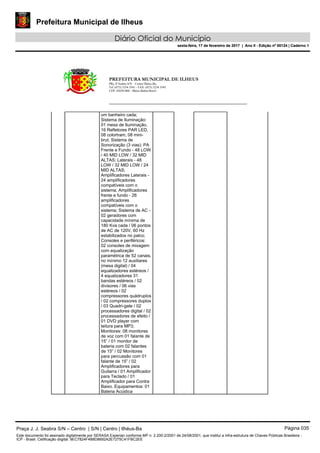Prefeitura Municipal de Ilheus
Diário Oficial do Município
sexta-feira, 17 de fevereiro de 2017 | Ano II - Edição nº 00124 | Caderno 1
PREFEITURA MUNICIPAL DE ILHEUS
PRç JJ Seabra S/N – Centro Ilhéus-Ba.
Tel.:(073) 3234 3541 - FAX: (073) 3234 3545
CEP: 45650-000 - Ilhéus-Bahia-Brasil
um banheiro cada;
Sistema de Iluminação:
01 mesa de Iluminação,
16 Refletores PAR LED,
08 colortram, 08 mini-
brut; Sistema de
Sonorização (3 vias): PA
Frente e Fundo - 48 LOW
/ 40 MID LOW / 32 MID
ALTAS; Laterais - 48
LOW / 32 MID LOW / 24
MID ALTAS;
Amplificadores Laterais -
24 amplificadores
compatíveis com o
sistema; Amplificadores
frente e fundo - 26
amplificadores
compatíveis com o
sistema; Sistema de AC -
02 geradores com
capacidade mínima de
180 Kva cada / 06 pontos
de AC de 120V, 60 Hz
estabilizados no palco;
Consoles e periféricos:
02 consoles de mixagem
com equalização
paramétrica de 52 canais,
no mínimo 12 auxiliares
(mesa digital) / 04
equalizadores estéreos /
4 equalizadores 31
bandas estéreos / 02
divisores / 06 vias
estéreos / 02
compressores quádruplos
/ 02 compressores duplos
/ 03 Quadri-gate / 02
processadores digital / 02
processadores de efeito /
01 DVD player com
leitura para MP3;
Monitores: 08 monitores
de voz com 01 falante de
15” / 01 monitor de
bateria com 02 falantes
de 15” / 02 Monitores
para percussão com 01
falante de 15” / 02
Amplificadores para
Guitarra / 01 Amplificador
para Teclado / 01
Amplificador para Contra
Baixo. Equipamentos: 01
Bateria Acústica
Praça J. J. Seabra S/N – Centro | S/N | Centro | Ilhéus-Ba Página 035
Este documento foi assinado digitalmente por SERASA Experian conforme MP n. 2.200-2/2001 de 24/08/2001, que institui a infra-estrutura de Chaves Públicas Brasileira -
ICP - Brasil. Cetificação diigital: 9EC7824F4B8D8692A2E7275C41FBC2EE
Prefeitura Municipal de Ilheus
Diário Oficial do Município
sexta-feira, 17 de fevereiro de 2017 | Ano II - Edição nº 00124 | Caderno 1
 