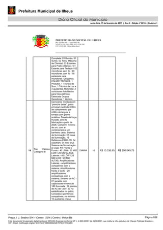 Prefeitura Municipal de Ilheus
Diário Oficial do Município
sexta-feira, 17 de fevereiro de 2017 | Ano II - Edição nº 00124 | Caderno 1
PREFEITURA MUNICIPAL DE ILHEUS
PRç JJ Seabra S/N – Centro Ilhéus-Ba.
Tel.:(073) 3234 3541 - FAX: (073) 3234 3545
CEP: 45650-000 - Ilhéus-Bahia-Brasil
Completa (01 Bumbo, 01
Surdo, 02 Tons, Máquina
de Chimbal, 03 Estantes
para Prato e Banco) / 01
Estante para Teclado / 02
microfones sem fio / 40
microfones com fio / 18
pedestais para
microfones / 20 garras.
EQUIPE TÉCNICA: 1
Produtor, 1 Técnico de
Som, 1 Técnico de Luz e
3 ajudantes; Motorista: 2
condutores habilitados
para trios elétricos;
Eletricista Grupos
Geradores: 1 técnico.
19
Trio Elétrico
Categoria B
Carroceria: montada em
“prancha baixa”, palco
principal medindo 8,00m
de comprimento por
4,80m de largura e
forrado com grama
sintética; Cavalo de força:
trucado, ano de
fabricação a partir de
2005; Camarim: mínimo
de um, com ar
condicionado e um
banheiro cada; Sistema
de Iluminação: 01 mesa
de Iluminação, 16
Refletores PAR LED, 04
colortram, 04 mini-brut;
Sistema de Sonorização
(3 vias): PA Frente e
Fundo - 40 LOW / 30 MID
LOW / 25 MID ALTAS;
Laterais - 40 LOW / 28
MID LOW / 20 MID
ALTAS; Amplificadores
Laterais - amplificadores
compatíveis com o
sistema; Amplificadores
frente e fundo - 20
amplificadores
compatíveis com o
sistema; Sistema de AC -
01 gerador com
capacidade mínima de
180 Kva cada / 06 pontos
de AC de 120V, 60 Hz
estabilizados no palco;
Consoles e periféricos
compatíveis, no mínimo
10 auxiliares (mesa
DIARIA 15 R$ 13.336,65 R$ 200.049,75
Praça J. J. Seabra S/N – Centro | S/N | Centro | Ilhéus-Ba Página 036
Este documento foi assinado digitalmente por SERASA Experian conforme MP n. 2.200-2/2001 de 24/08/2001, que institui a infra-estrutura de Chaves Públicas Brasileira -
ICP - Brasil. Cetificação diigital: 9EC7824F4B8D8692A2E7275C41FBC2EE
Prefeitura Municipal de Ilheus
Diário Oficial do Município
sexta-feira, 17 de fevereiro de 2017 | Ano II - Edição nº 00124 | Caderno 1
 