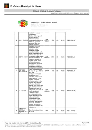 Prefeitura Municipal de Ilheus
Diário Oficial do Município
sexta-feira, 17 de fevereiro de 2017 | Ano II - Edição nº 00124 | Caderno 1
PREFEITURA MUNICIPAL DE ILHEUS
PRç JJ Seabra S/N – Centro Ilhéus-Ba.
Tel.:(073) 3234 3541 - FAX: (073) 3234 3545
CEP: 45650-000 - Ilhéus-Bahia-Brasil
mobiliário e pessoal
necessário).
2 CAFÉ OU CHÁ
Café ou chá em garrafa
térmica de 1 litro,
incluindo copos e
colheres descartáveis ou
em louça, açúcar e
adoçante. Chá com
sabores variados.
POR
PESSOA
1000 R$ 31,13 R$ 31.130,00
3 COFFE BREAK
Cardápio mínimo: 6
variedades entre
salgados, bolos,
folhados, doces e
biscoitos. Bebidas: café,
água, dois tipos de sucos
naturais, dois tipos de
refrigerante. meia hora de
duração. Com todos os
materiais necessários
(pratos, copos, taças,
talheres, bandejas,
guardanapos, rechauds
mobiliário e pessoal
necessário), podendo o
cardápio ser vegetariano.
POR
PESSOA
2000 R$ 49,15 R$ 98.300,00
4
COPO DE
ÁGUA 200 ML
Caixa com 48 unidades
de copo de água 200 ml,
sem gás.
CAIXA 400 R$ 40,58 R$ 16.232,00
5 COQUETEL
Cardápio mínimo: 20
variedades entre
salgados, bolos, doces,
pratos quentes e frios,
quiches, canapés,
folhados, caldos, frutas
fatiadas, etc. Bebidas:
café, chá, chocolate
quente, água com e sem
gás, dois tipos de sucos
naturais, dois tipos de
refrigerante, coquetéis de
frutas sem álcool.
Cardápio sujeito a
aprovação até quatro
horas de duração. Com
todos os materiais
necessários (pratos,
copos, taças, talheres,
bandejas, guardanapos,
rechauds, mobiliário e
pessoal necessário).
Podendo o cardápio ser
vegetariano.
POR
PESSOA
1000 R$ 50,04 R$ 50.040,00
6
GARRAFÃO
DE ÁGUA
MINERAL 20
LTS
Garrafão de água mineral
de 20 lts.
UND 300 R$ 22,34 R$ 6.702,00
Praça J. J. Seabra S/N – Centro | S/N | Centro | Ilhéus-Ba Página 041
Este documento foi assinado digitalmente por SERASA Experian conforme MP n. 2.200-2/2001 de 24/08/2001, que institui a infra-estrutura de Chaves Públicas Brasileira -
ICP - Brasil. Cetificação diigital: 9EC7824F4B8D8692A2E7275C41FBC2EE
Prefeitura Municipal de Ilheus
Diário Oficial do Município
sexta-feira, 17 de fevereiro de 2017 | Ano II - Edição nº 00124 | Caderno 1
 