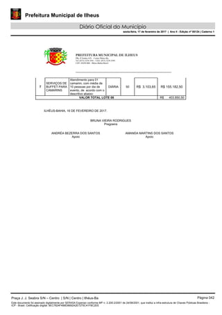 Prefeitura Municipal de Ilheus
Diário Oficial do Município
sexta-feira, 17 de fevereiro de 2017 | Ano II - Edição nº 00124 | Caderno 1
PREFEITURA MUNICIPAL DE ILHEUS
PRç JJ Seabra S/N – Centro Ilhéus-Ba.
Tel.:(073) 3234 3541 - FAX: (073) 3234 3545
CEP: 45650-000 - Ilhéus-Bahia-Brasil
7
SERVIÇOS DE
BUFFET PARA
CAMARINS
Atendimento para 01
camarim, com média de
10 pessoas por dia de
evento, de acordo com o
descritivo abaixo:
DIÁRIA 50 R$ 3.103,65 R$ 155.182,50
VALOR TOTAL LOTE 06 R$ 403.850,50
ILHÉUS-BAHIA, 16 DE FEVEREIRO DE 2017.
BRUNA VIEIRA RODRIGUES
Pregoeira
ANDRÉA BEZERRA DOS SANTOS
Apoio
AMANDA MARTINS DOS SANTOS
Apoio
Praça J. J. Seabra S/N – Centro | S/N | Centro | Ilhéus-Ba Página 042
Este documento foi assinado digitalmente por SERASA Experian conforme MP n. 2.200-2/2001 de 24/08/2001, que institui a infra-estrutura de Chaves Públicas Brasileira -
ICP - Brasil. Cetificação diigital: 9EC7824F4B8D8692A2E7275C41FBC2EE
Prefeitura Municipal de Ilheus
Diário Oficial do Município
sexta-feira, 17 de fevereiro de 2017 | Ano II - Edição nº 00124 | Caderno 1
 