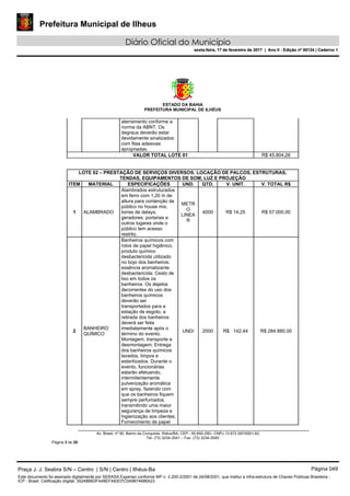 Prefeitura Municipal de Ilheus
Diário Oficial do Município
sexta-feira, 17 de fevereiro de 2017 | Ano II - Edição nº 00124 | Caderno 1
ESTADO DA BAHIA
PREFEITURA MUNICIPAL DE ILHÉUS
Av. Brasil, nº 90, Bairro da Conquista, Ilhéus/BA, CEP.: 45.650-290– CNPJ 13.672.597/0001-62.
Tel. (73) 3234-3541 – Fax. (73) 3234-3545
Página 3 de 28
aterramento conforme a
norma da ABNT. Os
degraus deverão estar
devidamente sinalizados
com fitas adesivas
apropriadas.
VALOR TOTAL LOTE 01 R$ 45.804,26
LOTE 02 – PRESTAÇÃO DE SERVIÇOS DIVERSOS: LOCAÇÃO DE PALCOS, ESTRUTURAS,
TENDAS, EQUIPAMENTOS DE SOM, LUZ E PROJEÇÃO
ITEM MATERIAL ESPECIFICAÇÕES UND. QTD. V. UNIT. V. TOTAL R$
1 ALAMBRADO
Alambrados estruturados
em ferro com 1,20 m de
altura para contenção de
público no house mix,
torres de delays,
geradores, portarias e
outros lugares onde o
público tem acesso
restrito.
METR
O
LINEA
R
4000 R$ 14,25 R$ 57.000,00
2
BANHEIRO
QUÍMICO
Banheiros químicos com
rolos de papel higiênico,
produto químico
desbactericida utilizado
no bojo dos banheiros;
essência aromatizante
desbactericida; Cesto de
lixo em todos os
banheiros. Os dejetos
decorrentes do uso dos
banheiros químicos
deverão ser
transportados para a
estação de esgoto, a
retirada dos banheiros
deverá ser feita
imediatamente após o
término do evento.
Montagem, transporte e
desmontagem; Entrega
dos banheiros químicos
lavados, limpos e
esterilizados. Durante o
evento, funcionárias
estarão efetuando,
intermitentemente
pulverização aromática
em spray, fazendo com
que os banheiros fiquem
sempre perfumados,
transmitindo uma maior
segurança de limpeza e
higienização aos clientes;
Fornecimento de papel
UND/ 2000 R$ 142,44 R$ 284.880,00
Praça J. J. Seabra S/N – Centro | S/N | Centro | Ilhéus-Ba Página 049
Este documento foi assinado digitalmente por SERASA Experian conforme MP n. 2.200-2/2001 de 24/08/2001, que institui a infra-estrutura de Chaves Públicas Brasileira -
ICP - Brasil. Cetificação diigital: 35248BB3FA48EFA83D7C0A9874686A23
Prefeitura Municipal de Ilheus
Diário Oficial do Município
sexta-feira, 17 de fevereiro de 2017 | Ano II - Edição nº 00124 | Caderno 1
 