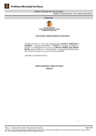 Prefeitura Municipal de Ilheus
Diário Oficial do Município
sexta-feira, 17 de fevereiro de 2017 | Ano II - Edição nº 00124 | Caderno 1
Dispensa
ESTADO DA BAHIA
PREFEITURA MUNICIPAL DE ILHÉUS
GABINETE DO PREFEITO
1
RATIFICAÇÃO, HOMOLOGAÇÃO E ADJUDICAÇÃO
O Prefeito de Ilhéus, no uso de suas atribuições legais, RATIFICA, HOMOLOGA E
ADJUDICA, o processo administrativo nº 370/2017 da dispensa de licitação nº
041/2017. A homologação fica em favor de CARLOS ANTÔNIO DOS SANTOS
MATOS, inscrita no CPF sob o n.º 043.051.325-91, no valor de R$ 36.000,00 (trinta e
seis mil reais), de acordo com o art. 24, inciso X da Lei 8.666/93.
Ilhéus-BA, 14 de fevereiro de 2017.
MARIO ALEXANDRE CORREA DE SOUSA
PREFEITO
Praça J. J. Seabra S/N – Centro | S/N | Centro | Ilhéus-Ba Página 005
Este documento foi assinado digitalmente por SERASA Experian conforme MP n. 2.200-2/2001 de 24/08/2001, que institui a infra-estrutura de Chaves Públicas Brasileira -
ICP - Brasil. Cetificação diigital: E0F73DCC4F4ADCA158BDDDEA8D105D12
Prefeitura Municipal de Ilheus
Diário Oficial do Município
sexta-feira, 17 de fevereiro de 2017 | Ano II - Edição nº 00124 | Caderno 1
 