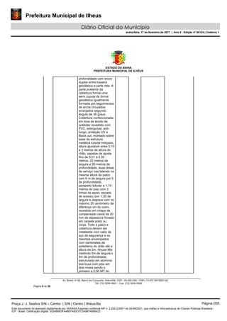 Prefeitura Municipal de Ilheus
Diário Oficial do Município
sexta-feira, 17 de fevereiro de 2017 | Ano II - Edição nº 00124 | Caderno 1
ESTADO DA BAHIA
PREFEITURA MUNICIPAL DE ILHÉUS
Av. Brasil, nº 90, Bairro da Conquista, Ilhéus/BA, CEP.: 45.650-290– CNPJ 13.672.597/0001-62.
Tel. (73) 3234-3541 – Fax. (73) 3234-3545
Página 9 de 28
profundidade com arcos
duplos entre traseira
geodésica e parte reta. A
parte posterior da
cobertura forma uma
semi cúpula de forma
geodésica igualmente
formada por seguimentos
de arcos circulados
arranjados segundo
ângulo de 36 graus.
Cobertura confeccionada
em lona de tecido de
poliéster revestido com
PVC, extinguível, anti-
fungo, proteção UV e
Black out, montado sobre
base de estrutura
metálica tubular treliçado,
altura ajustável entre 0.10
a 3 metros de altura do
chão, sapatas de ajuste
fino de 0,01 a 0.35
metros, 22 metros de
largura e 20 metros de
profundidade, duas áreas
de serviço nas laterais na
mesma altura do palco
com 6 m de largura por 5
de profundidade,
parapeito tubular a 1,10
metros do piso com 3
linhas de apoio, escada
de acesso com 1,30 de
largura e degraus com no
máximo 20 centímetro de
diferença um do outro,
revestido em chapa de
compensado naval de 20
mm de espessura forrado
em carpete preto ou
cinza. Todo o palco e
cobertura devem ser
instalados com cabo de
aço de segurança e os
mesmos envelopados
com cantonetes de
polietileno do chão até a
altura de 2m. House Mix
medindo 5m de largura x
4m de profundidade,
estruturada em alumínio
box truss com piso em
dois níveis sendo o
primeiro a 0,50 MT do
Praça J. J. Seabra S/N – Centro | S/N | Centro | Ilhéus-Ba Página 055
Este documento foi assinado digitalmente por SERASA Experian conforme MP n. 2.200-2/2001 de 24/08/2001, que institui a infra-estrutura de Chaves Públicas Brasileira -
ICP - Brasil. Cetificação diigital: 35248BB3FA48EFA83D7C0A9874686A23
Prefeitura Municipal de Ilheus
Diário Oficial do Município
sexta-feira, 17 de fevereiro de 2017 | Ano II - Edição nº 00124 | Caderno 1
 