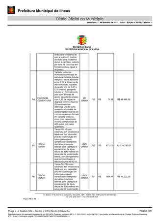 Prefeitura Municipal de Ilheus
Diário Oficial do Município
sexta-feira, 17 de fevereiro de 2017 | Ano II - Edição nº 00124 | Caderno 1
ESTADO DA BAHIA
PREFEITURA MUNICIPAL DE ILHÉUS
Av. Brasil, nº 90, Bairro da Conquista, Ilhéus/BA, CEP.: 45.650-290– CNPJ 13.672.597/0001-62.
Tel. (73) 3234-3541 – Fax. (73) 3234-3545
Página 10 de 28
chão para o sistema de
som e outro a 1 metros
do chão para o sistema
de luz e canhões, coberto
por lona na cor cinza em
formato circular (igual à
do palco).
14
PISO SEM
COBERTURA
Tablado com piso
montado sobre base de
estrutura metálica tubular
treliçado, altura ajustável
entre 0.10 a 3 metros de
altura do chão, sapatas
de ajuste fino de 0,01 a
0.35 metros, parapeito
tubular a 1,10 metros do
piso com 3 linhas de
apoio, escada de acesso
com 1,30 de largura e
degraus com no máximo
20 centímetro de
diferença um do outro,
revestido em chapa de
compensado naval de 20
mm de espessura forrado
em carpete preto ou
cinza com capacidade
mínima comprovada de
400 quilos por metro
quadrado.
M²/
DIÁRIA
700 R$ 71,38 R$ 49.966,00
15
TENDA
10x10m
Tenda 10x10 com
cobertura em lona branca
black-out tipo piramidal,
pés de sustentação em
tubos galvanizado,
constituída e composta
de calhas inteiriças
laterais para captação e
escoamento de água.
Altura de 3,00 metros em
seus pés de sustentação
lateral, com alongamento
que permite chegar à
altura máxima de 4,5 m.
UND/
DIÁRIA
200 R$ 671,15 R$ 134.230,00
16
TENDA
12x12m
Tenda 12x12m com
cobertura em lona branca
black-out tipo piramidal,
pés de sustentação em
tubos galvanizado,
constituída e composta
de calhas inteiriças
laterais para captação e
escoamento de água.
Altura de 3,00 metros em
seus pés de sustentação
UND/
DIÁRIA
50 R$ 804,44 R$ 40.222,00
Praça J. J. Seabra S/N – Centro | S/N | Centro | Ilhéus-Ba Página 056
Este documento foi assinado digitalmente por SERASA Experian conforme MP n. 2.200-2/2001 de 24/08/2001, que institui a infra-estrutura de Chaves Públicas Brasileira -
ICP - Brasil. Cetificação diigital: 35248BB3FA48EFA83D7C0A9874686A23
Prefeitura Municipal de Ilheus
Diário Oficial do Município
sexta-feira, 17 de fevereiro de 2017 | Ano II - Edição nº 00124 | Caderno 1
 