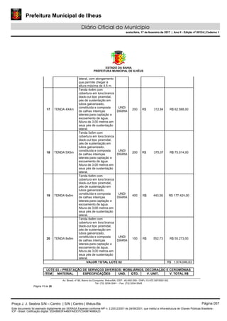 Prefeitura Municipal de Ilheus
Diário Oficial do Município
sexta-feira, 17 de fevereiro de 2017 | Ano II - Edição nº 00124 | Caderno 1
ESTADO DA BAHIA
PREFEITURA MUNICIPAL DE ILHÉUS
Av. Brasil, nº 90, Bairro da Conquista, Ilhéus/BA, CEP.: 45.650-290– CNPJ 13.672.597/0001-62.
Tel. (73) 3234-3541 – Fax. (73) 3234-3545
Página 11 de 28
lateral, com alongamento
que permite chegar à
altura máxima de 4,5 m.
17 TENDA 4X4m
Tenda 4x4m com
cobertura em lona branca
black-out tipo piramidal,
pés de sustentação em
tubos galvanizado,
constituída e composta
de calhas inteiriças
laterais para captação e
escoamento de água.
Altura de 3,00 metros em
seus pés de sustentação
lateral.
UND/
DIÁRIA
200 R$ 312,84 R$ 62.568,00
18 TENDA 5X5m
Tenda 5x5m com
cobertura em lona branca
black-out tipo piramidal,
pés de sustentação em
tubos galvanizado,
constituída e composta
de calhas inteiriças
laterais para captação e
escoamento de água.
Altura de 3,00 metros em
seus pés de sustentação
lateral.
UND/
DIÁRIA
200 R$ 375,07 R$ 75.014,00
19 TENDA 6x6m
Tenda 6x6m com
cobertura em lona branca
black-out tipo piramidal,
pés de sustentação em
tubos galvanizado,
constituída e composta
de calhas inteiriças
laterais para captação e
escoamento de água.
Altura de 3,00 metros em
seus pés de sustentação
lateral.
UND/
DIÁRIA
400 R$ 443,56 R$ 177.424,00
20 TENDA 8x8m
Tenda 8x8m com
cobertura em lona branca
black-out tipo piramidal,
pés de sustentação em
tubos galvanizado,
constituída e composta
de calhas inteiriças
laterais para captação e
escoamento de água.
Altura de 3,00 metros em
seus pés de sustentação
lateral.
UND/
DIÁRIA
100 R$ 552,73 R$ 55.273,00
VALOR TOTAL LOTE 02 R$ 1.974.046,63
LOTE 03 – PRESTAÇÃO DE SERVIÇOS DIVERSOS: MOBILIÁRIOS, DECORAÇÃO E CEROMÔNIAS
ITEM MATERIAL ESPECIFICAÇÕES UND. QTD. V. UNIT. V. TOTAL R$
Praça J. J. Seabra S/N – Centro | S/N | Centro | Ilhéus-Ba Página 057
Este documento foi assinado digitalmente por SERASA Experian conforme MP n. 2.200-2/2001 de 24/08/2001, que institui a infra-estrutura de Chaves Públicas Brasileira -
ICP - Brasil. Cetificação diigital: 35248BB3FA48EFA83D7C0A9874686A23
Prefeitura Municipal de Ilheus
Diário Oficial do Município
sexta-feira, 17 de fevereiro de 2017 | Ano II - Edição nº 00124 | Caderno 1
 
