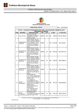 Prefeitura Municipal de Ilheus
Diário Oficial do Município
sexta-feira, 17 de fevereiro de 2017 | Ano II - Edição nº 00124 | Caderno 1
ESTADO DA BAHIA
PREFEITURA MUNICIPAL DE ILHÉUS
Av. Brasil, nº 90, Bairro da Conquista, Ilhéus/BA, CEP.: 45.650-290– CNPJ 13.672.597/0001-62.
Tel. (73) 3234-3541 – Fax. (73) 3234-3545
Página 14 de 28
VAOR TOTAL LOTE 03 R$ 222.707,90
LOTE 04 – LOCAÇÃO DE EQUIPAMENTOS DE SOM, LUZ E PROJEÇÃO, PAINÉIS DE LED E
GERADORES DE ENERGIA
ITEM MATERIAL ESPECIFICAÇÕES UND. QTD. V. UNIT. V. TOTAL R$
1 Carro de Som
Carro de som para
divulgação de ações da
prefeitura no munípio.
Período de 08h.
DIÁRIA 300 R$ 358,00 R$ 107.400,00
2
GERADOR DE
100 KVA’s
Grupo Gerador de 100
KVA’s, trifásico, 380/220
Volts, silenciado 80 DB a
5m de distância, chave
reversora, 04 cabos de
75 mm com 25 metros
cada.
DIÁRIA 7 R$ 1.057,99 R$ 7.405,93
3
GERADOR DE
180 KVA’s
Grupo Gerador de 180
KVA’s, trifásico, 380/220
Volts, silenciado 80 DB a
5m de distância, chave
reversora, 04 cabos de
95 mm com 25 metros
cada.
DIÁRIA 50 R$ 1.597,55 R$ 79.877,50
4
GERADOR DE
260 KVA’s
Grupo Gerador de 260
KVA’s, trifásico, 380/220
Volts, silenciado 80 DB a
5m de distância, chave
reversora, 04 cabos de
95 mm com 25 metros
cada.
DIÁRIA 20 R$ 1.797,80 R$ 35.956,00
5
GERADOR DE
450 KVA’s
Grupo Gerador de 450
KVA’s, trifásico, 380/220
Volts, silenciado 80 DB a
5m de distância, chave
reversora, 04 cabos de
200 mm com 25 metros
cada.
DIÁRIA 7 R$ 3.611,18 R$ 25.278,26
6
KIT DE
PROJEÇÃO I
Kit composto de:
DIÁRIA 60 R$ 877,76 R$ 52.665,60
- 01 Tela de projeção tipo
mapa ou fixa de até 150”
(3,00 x 2,40)
- 01 Projetor de
vídeo/Datashow XGA
(1024x768) com potência
mínima de luz de 3.000
ANSI lumens
(Sanyo/Sharp/Sony ou
equivalente)
- 01 Notebook Core 2
Duo – com todos os
programas básicos.
7
KIT DE
PROJEÇÃO Il
Kit composto de:
DIÁRIA 30 R$ 1.757,75 R$ 52.732,50- 02 Telas de projeção de
até 250” (5,00 x 3,75)
Praça J. J. Seabra S/N – Centro | S/N | Centro | Ilhéus-Ba Página 060
Este documento foi assinado digitalmente por SERASA Experian conforme MP n. 2.200-2/2001 de 24/08/2001, que institui a infra-estrutura de Chaves Públicas Brasileira -
ICP - Brasil. Cetificação diigital: 35248BB3FA48EFA83D7C0A9874686A23
Prefeitura Municipal de Ilheus
Diário Oficial do Município
sexta-feira, 17 de fevereiro de 2017 | Ano II - Edição nº 00124 | Caderno 1
 