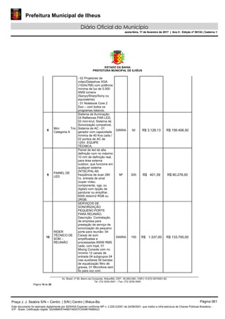 Prefeitura Municipal de Ilheus
Diário Oficial do Município
sexta-feira, 17 de fevereiro de 2017 | Ano II - Edição nº 00124 | Caderno 1
ESTADO DA BAHIA
PREFEITURA MUNICIPAL DE ILHÉUS
Av. Brasil, nº 90, Bairro da Conquista, Ilhéus/BA, CEP.: 45.650-290– CNPJ 13.672.597/0001-62.
Tel. (73) 3234-3541 – Fax. (73) 3234-3545
Página 15 de 28
- 02 Projetores de
vídeo/Datashow XGA
(1024x768) com potência
mínima de luz de 5.000
ANSI lumens
(Sanyo/Sharp/Sony ou
equivalente)
- 01 Notebook Core 2
Duo – com todos os
programas básicos.
8
Mini Trio
Categoria A
Sistema de Iluminação:
04 Refletores PAR LED,
02 mini-brut; Sistema de
Sonorização compatível,
Sistema de AC - 01
gerador com capacidade
mínima de 40 Kva cada /
02 pontos de AC de
120V. EQUIPE
TÉCNICA.
DIÁRIA 50 R$ 3.128,13 R$ 156.406,50
9
PAINEL DE
LED
Painel de led de alta
definição com no máximo
10 mm de definição real,
para área externa
outdoor, que funcione em
qualquer sistema
(NTSC/PAL-M)
freqüência de scan 280
hz, entrada de sinal
(super vídeo,
componente, vga, ou
digital) com opção de
pendurar ou empilhar,
6000 dots/m2 RGB ou
2RGB.
M² 200 R$ 401,39 R$ 80.278,00
10
RIDER
TÉCNICO DE
SOM –
REUNIÃO
SERVIÇOS DE
SONORIZAÇÃO
PEQUENO PORTE
PARA REUNIÃO,
Descrição: Contratação
de empresa para
prestação de serviço de
sonorização de pequeno
porte para reunião: 04
Caixas de som
amplificadas e
processadas 600W RMS
cada, com tripé, 01
Mixing Console com no
mínimo 12 canais de
entrada 04 subgrupos 04
vias auxiliares 04 bandas
de equalização filtro de
graves, 01 Microfone sem
fio para voz com
DIARIA 100 R$ 1.337,00 R$ 133.700,00
Praça J. J. Seabra S/N – Centro | S/N | Centro | Ilhéus-Ba Página 061
Este documento foi assinado digitalmente por SERASA Experian conforme MP n. 2.200-2/2001 de 24/08/2001, que institui a infra-estrutura de Chaves Públicas Brasileira -
ICP - Brasil. Cetificação diigital: 35248BB3FA48EFA83D7C0A9874686A23
Prefeitura Municipal de Ilheus
Diário Oficial do Município
sexta-feira, 17 de fevereiro de 2017 | Ano II - Edição nº 00124 | Caderno 1
 
