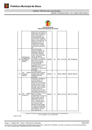 Prefeitura Municipal de Ilheus
Diário Oficial do Município
sexta-feira, 17 de fevereiro de 2017 | Ano II - Edição nº 00124 | Caderno 1
ESTADO DA BAHIA
PREFEITURA MUNICIPAL DE ILHÉUS
Av. Brasil, nº 90, Bairro da Conquista, Ilhéus/BA, CEP.: 45.650-290– CNPJ 13.672.597/0001-62.
Tel. (73) 3234-3541 – Fax. (73) 3234-3545
Página 17 de 28
pontos de luz set light de
1000 watts, 36 canais de
Rack de iluminação, 01
mesa dimerizada, 12
moving head 575 spot
(DTS, GIOTO, MARTIN,
Robe ou equivalente), 16
lâmpadas de ACL, 02
máquinas de fumaça,
cabeamento completo
com grid em alumínio P-
30.
16
SISTEMA DE
ILUMINAÇÃO -
PEQUENO
PORTE
Kit de Iluminação
pequeno contendo: 26
lâmpadas PAR 64 de
1000 watts, gelatinas
rosco ou lee, 24 pontos
de luz set light de
1000watts, 01 máquina
de fumaça, 24 canais de
Rack de iluminação,
mesa dimerizada, 06
moving head 575
spot/wash (DTS, GIOTO,
MARTIN, Robe ou
equivalente), cabeamento
completo.
DIARIA 50 R$ 3.417,38 R$ 170.869,00
17
Trio Elétrico
Categoria
Especial
Trio elétrico com
especificações técnicas
exigidas pela maiores
atrações artísticas
nacionais.
DIARIA 10 R$ 22.138,53 R$ 221.385,30
18
Trio Elétrico
Categoria A
Carroceria: montada em
“prancha baixa” com
aproximadamente
24,00m de comprimento,
4,80m de altura, 4,70m
de largura (com orelhas
abertas), palco principal
medindo 8,00m de
comprimento por 4,80m
de largura e forrado com
grama sintética; Acessos:
dois e de caráter
independente; Cavalo de
força: trucado, ano de
fabricação a partir de
2007; Camarim: dois,
com ar condicionado e
um banheiro cada;
Sistema de Iluminação:
01 mesa de Iluminação,
16 Refletores PAR LED,
08 colortram, 08 mini-
brut; Sistema de
DIARIA 10 R$ 17.777,75 R$ 177.777,50
Praça J. J. Seabra S/N – Centro | S/N | Centro | Ilhéus-Ba Página 063
Este documento foi assinado digitalmente por SERASA Experian conforme MP n. 2.200-2/2001 de 24/08/2001, que institui a infra-estrutura de Chaves Públicas Brasileira -
ICP - Brasil. Cetificação diigital: 35248BB3FA48EFA83D7C0A9874686A23
Prefeitura Municipal de Ilheus
Diário Oficial do Município
sexta-feira, 17 de fevereiro de 2017 | Ano II - Edição nº 00124 | Caderno 1
 