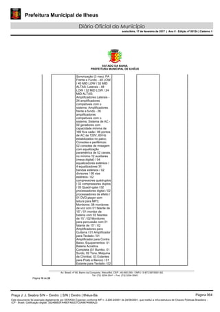 Prefeitura Municipal de Ilheus
Diário Oficial do Município
sexta-feira, 17 de fevereiro de 2017 | Ano II - Edição nº 00124 | Caderno 1
ESTADO DA BAHIA
PREFEITURA MUNICIPAL DE ILHÉUS
Av. Brasil, nº 90, Bairro da Conquista, Ilhéus/BA, CEP.: 45.650-290– CNPJ 13.672.597/0001-62.
Tel. (73) 3234-3541 – Fax. (73) 3234-3545
Página 18 de 28
Sonorização (3 vias): PA
Frente e Fundo - 48 LOW
/ 40 MID LOW / 32 MID
ALTAS; Laterais - 48
LOW / 32 MID LOW / 24
MID ALTAS;
Amplificadores Laterais -
24 amplificadores
compatíveis com o
sistema; Amplificadores
frente e fundo - 26
amplificadores
compatíveis com o
sistema; Sistema de AC -
02 geradores com
capacidade mínima de
180 Kva cada / 06 pontos
de AC de 120V, 60 Hz
estabilizados no palco;
Consoles e periféricos:
02 consoles de mixagem
com equalização
paramétrica de 52 canais,
no mínimo 12 auxiliares
(mesa digital) / 04
equalizadores estéreos /
4 equalizadores 31
bandas estéreos / 02
divisores / 06 vias
estéreos / 02
compressores quádruplos
/ 02 compressores duplos
/ 03 Quadri-gate / 02
processadores digital / 02
processadores de efeito /
01 DVD player com
leitura para MP3;
Monitores: 08 monitores
de voz com 01 falante de
15” / 01 monitor de
bateria com 02 falantes
de 15” / 02 Monitores
para percussão com 01
falante de 15” / 02
Amplificadores para
Guitarra / 01 Amplificador
para Teclado / 01
Amplificador para Contra
Baixo. Equipamentos: 01
Bateria Acústica
Completa (01 Bumbo, 01
Surdo, 02 Tons, Máquina
de Chimbal, 03 Estantes
para Prato e Banco) / 01
Estante para Teclado / 02
Praça J. J. Seabra S/N – Centro | S/N | Centro | Ilhéus-Ba Página 064
Este documento foi assinado digitalmente por SERASA Experian conforme MP n. 2.200-2/2001 de 24/08/2001, que institui a infra-estrutura de Chaves Públicas Brasileira -
ICP - Brasil. Cetificação diigital: 35248BB3FA48EFA83D7C0A9874686A23
Prefeitura Municipal de Ilheus
Diário Oficial do Município
sexta-feira, 17 de fevereiro de 2017 | Ano II - Edição nº 00124 | Caderno 1
 