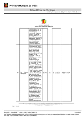 Prefeitura Municipal de Ilheus
Diário Oficial do Município
sexta-feira, 17 de fevereiro de 2017 | Ano II - Edição nº 00124 | Caderno 1
ESTADO DA BAHIA
PREFEITURA MUNICIPAL DE ILHÉUS
Av. Brasil, nº 90, Bairro da Conquista, Ilhéus/BA, CEP.: 45.650-290– CNPJ 13.672.597/0001-62.
Tel. (73) 3234-3541 – Fax. (73) 3234-3545
Página 19 de 28
microfones sem fio / 40
microfones com fio / 18
pedestais para
microfones / 20 garras.
EQUIPE TÉCNICA: 1
Produtor, 1 Técnico de
Som, 1 Técnico de Luz e
3 ajudantes; Motorista: 2
condutores habilitados
para trios elétricos;
Eletricista Grupos
Geradores: 1 técnico.
19
Trio Elétrico
Categoria B
Carroceria: montada em
“prancha baixa”, palco
principal medindo 8,00m
de comprimento por
4,80m de largura e
forrado com grama
sintética; Cavalo de força:
trucado, ano de
fabricação a partir de
2005; Camarim: mínimo
de um, com ar
condicionado e um
banheiro cada; Sistema
de Iluminação: 01 mesa
de Iluminação, 16
Refletores PAR LED, 04
colortram, 04 mini-brut;
Sistema de Sonorização
(3 vias): PA Frente e
Fundo - 40 LOW / 30 MID
LOW / 25 MID ALTAS;
Laterais - 40 LOW / 28
MID LOW / 20 MID
ALTAS; Amplificadores
Laterais - amplificadores
compatíveis com o
sistema; Amplificadores
frente e fundo - 20
amplificadores
compatíveis com o
sistema; Sistema de AC -
01 gerador com
capacidade mínima de
180 Kva cada / 06 pontos
de AC de 120V, 60 Hz
estabilizados no palco;
Consoles e periféricos
compatíveis, no mínimo
10 auxiliares (mesa
digital)/equalizadores
estéreos/equalizadores
bandas
estéreos/divisores/vias
DIARIA 15 R$ 13.336,65 R$ 200.049,75
Praça J. J. Seabra S/N – Centro | S/N | Centro | Ilhéus-Ba Página 065
Este documento foi assinado digitalmente por SERASA Experian conforme MP n. 2.200-2/2001 de 24/08/2001, que institui a infra-estrutura de Chaves Públicas Brasileira -
ICP - Brasil. Cetificação diigital: 35248BB3FA48EFA83D7C0A9874686A23
Prefeitura Municipal de Ilheus
Diário Oficial do Município
sexta-feira, 17 de fevereiro de 2017 | Ano II - Edição nº 00124 | Caderno 1
 