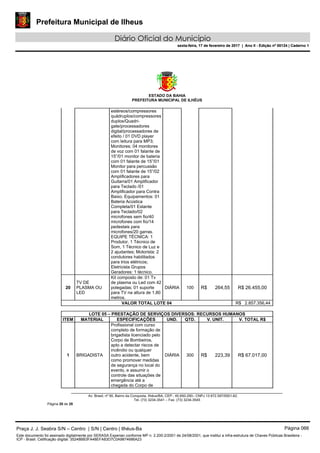 Prefeitura Municipal de Ilheus
Diário Oficial do Município
sexta-feira, 17 de fevereiro de 2017 | Ano II - Edição nº 00124 | Caderno 1
ESTADO DA BAHIA
PREFEITURA MUNICIPAL DE ILHÉUS
Av. Brasil, nº 90, Bairro da Conquista, Ilhéus/BA, CEP.: 45.650-290– CNPJ 13.672.597/0001-62.
Tel. (73) 3234-3541 – Fax. (73) 3234-3545
Página 20 de 28
estéreos/compressores
quádruplos/compressores
duplos/Quadri-
gate/processadores
digital/processadores de
efeito / 01 DVD player
com leitura para MP3;
Monitores: 04 monitores
de voz com 01 falante de
15”/01 monitor de bateria
com 01 falante de 15”/01
Monitor para percussão
com 01 falante de 15”/02
Amplificadores para
Guitarra/01 Amplificador
para Teclado /01
Amplificador para Contra
Baixo. Equipamentos: 01
Bateria Acústica
Completa/01 Estante
para Teclado/02
microfones sem fio/40
microfones com fio/14
pedestais para
microfones/20 garras.
EQUIPE TÉCNICA: 1
Produtor, 1 Técnico de
Som, 1 Técnico de Luz e
2 ajudantes; Motorista: 2
condutores habilitados
para trios elétricos;
Eletricista Grupos
Geradores: 1 técnico.
20
TV DE
PLASMA OU
LED
Kit composto de: 01 Tv
de plasma ou Led com 42
polegadas; 01 suporte
para TV na altura de 1,80
metros.
DIÁRIA 100 R$ 264,55 R$ 26.455,00
VALOR TOTAL LOTE 04 R$ 2.857.356,44
LOTE 05 – PRESTAÇÃO DE SERVIÇOS DIVERSOS: RECURSOS HUMANOS
ITEM MATERIAL ESPECIFICAÇÕES UND. QTD. V. UNIT. V. TOTAL R$
1 BRIGADISTA
Profissional com curso
completo de formação de
brigadista licenciado pelo
Corpo de Bombeiros,
apto a detectar riscos de
incêndio ou qualquer
outro acidente, bem
como promover medidas
de segurança no local do
evento, e assumir o
controle das situações de
emergência até a
chegada do Corpo de
DIÁRIA 300 R$ 223,39 R$ 67.017,00
Praça J. J. Seabra S/N – Centro | S/N | Centro | Ilhéus-Ba Página 066
Este documento foi assinado digitalmente por SERASA Experian conforme MP n. 2.200-2/2001 de 24/08/2001, que institui a infra-estrutura de Chaves Públicas Brasileira -
ICP - Brasil. Cetificação diigital: 35248BB3FA48EFA83D7C0A9874686A23
Prefeitura Municipal de Ilheus
Diário Oficial do Município
sexta-feira, 17 de fevereiro de 2017 | Ano II - Edição nº 00124 | Caderno 1
 
