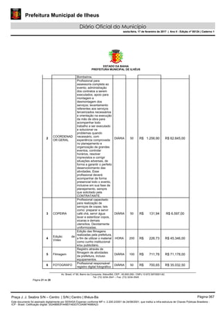 Prefeitura Municipal de Ilheus
Diário Oficial do Município
sexta-feira, 17 de fevereiro de 2017 | Ano II - Edição nº 00124 | Caderno 1
ESTADO DA BAHIA
PREFEITURA MUNICIPAL DE ILHÉUS
Av. Brasil, nº 90, Bairro da Conquista, Ilhéus/BA, CEP.: 45.650-290– CNPJ 13.672.597/0001-62.
Tel. (73) 3234-3541 – Fax. (73) 3234-3545
Página 21 de 28
Bombeiros.
2
COORDENAD
OR GERAL
Profissional para
assessoria completa ao
evento; administração
dos contratos a serem
executados; apoio para
montagem e
desmontagem dos
serviços; levantamento
referentes aos serviços
terceirizados necessários
e orientação na execução
da mão de obra para
acompanhar todo
trabalho a ser executado
e solucionar os
problemas quando
necessário, com
experiência comprovada
no planejamento e
organização de grandes
eventos, controlar
horários, resolver
imprevistos e corrigir
situações adversas, de
forma a garantir o perfeito
desenvolvimento das
atividades. Esse
profissional deverá
acompanhar de forma
presencial todo o evento,
inclusive em sua fase de
planejamento, sempre
que solicitado pela
CONTRATANTE.
DIÁRIA 50 R$ 1.256,90 R$ 62.845,00
3 COPEIRA
Profissional capacitado
para realização de
serviços de copas; tais
como: preparar e servir
café chá, servir água
lavar e esterilizar copos,
xicaras e demais
utensílios. Devidamente
uniformizadas.
DIÁRIA 50 R$ 131,94 R$ 6.597,00
4
Edição de
Vídeo
Edição das filmagens
realizadas pela prefeitura,
a fim de utilizar o material
como cunho institucional
e/ou publicitário.
HORA 200 R$ 226,73 R$ 45.346,00
5 Filmagem
Registro através de
filmagem de atividades
da prefeitura, incluso
equipamentos.
DIÁRIA 100 R$ 711,78 R$ 71.178,00
6 FOTOGRÁFO
Profissional responsável
registro digital fotográfico
DIÁRIA 50 R$ 700,65 R$ 35.032,50
Praça J. J. Seabra S/N – Centro | S/N | Centro | Ilhéus-Ba Página 067
Este documento foi assinado digitalmente por SERASA Experian conforme MP n. 2.200-2/2001 de 24/08/2001, que institui a infra-estrutura de Chaves Públicas Brasileira -
ICP - Brasil. Cetificação diigital: 35248BB3FA48EFA83D7C0A9874686A23
Prefeitura Municipal de Ilheus
Diário Oficial do Município
sexta-feira, 17 de fevereiro de 2017 | Ano II - Edição nº 00124 | Caderno 1
 