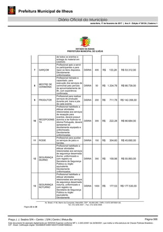 Prefeitura Municipal de Ilheus
Diário Oficial do Município
sexta-feira, 17 de fevereiro de 2017 | Ano II - Edição nº 00124 | Caderno 1
ESTADO DA BAHIA
PREFEITURA MUNICIPAL DE ILHÉUS
Av. Brasil, nº 90, Bairro da Conquista, Ilhéus/BA, CEP.: 45.650-290– CNPJ 13.672.597/0001-62.
Tel. (73) 3234-3541 – Fax. (73) 3234-3545
Página 22 de 28
de todos os eventos e
entrega do material em
CD/DVD.
7 GARÇOM
Profissional apto a servir
os participantes e para
repor os itens dispostos.
Devidamente
uniformizados.
DIÁRIA 400 R$ 133,28 R$ 53.312,00
8
MESTRE DE
CERIMÔNIA
Profissional treinado e
capacitado, para
execução dos serviços de
cerimonial pelo período
de aproximadamente de
8h, com experiência
confirmada.
DIÁRIA 50 R$ 1.334,78 R$ 66.739,00
9 PRODUTOR
Profissional para realizar
serviços de produção
durante pré, trans e pós
de cada evento.
DIÁRIA 200 R$ 711,78 R$ 142.356,00
10
RECEPCIONIS
TA
Profissional habilitado a
efetuar atividades
relacionadas aos serviços
de recepção para
eventos, deverá possuir
domínio e ter fluência no
idioma Português, deverá
apresentar-se
devidamente equipado e
uniformizado.
Devidamente
uniformizadas.
DIÁRIA 300 R$ 222,28 R$ 66.684,00
11 RODIE
Profissional para auxiliar
os serviços de palco e
bandas.
DIÁRIA 150 R$ 304,60 R$ 45.690,00
12
SEGURANÇA
DIURNO
Profissional habilitado a
efetuar atividades
relacionadas aos serviços
de segurança desarmada
diurna, uniformizado e
com registro na
Secretaria de Segurança
Pública ou órgão
equivalente.
Devidamente
uniformizados.
DIÁRIA 350 R$ 159,98 R$ 55.993,00
13
SEGURANÇA
NOTURNO
Profissional habilitado a
efetuar atividades
relacionadas aos serviços
de segurança desarmada
noturna, uniformizado e
com registro na
Secretaria de Segurança
Pública ou órgão
equivalente.
Devidamente
DIÁRIA 1000 R$ 177,53 R$ 177.530,00
Praça J. J. Seabra S/N – Centro | S/N | Centro | Ilhéus-Ba Página 068
Este documento foi assinado digitalmente por SERASA Experian conforme MP n. 2.200-2/2001 de 24/08/2001, que institui a infra-estrutura de Chaves Públicas Brasileira -
ICP - Brasil. Cetificação diigital: 35248BB3FA48EFA83D7C0A9874686A23
Prefeitura Municipal de Ilheus
Diário Oficial do Município
sexta-feira, 17 de fevereiro de 2017 | Ano II - Edição nº 00124 | Caderno 1
 