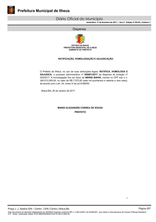 Prefeitura Municipal de Ilheus
Diário Oficial do Município
sexta-feira, 17 de fevereiro de 2017 | Ano II - Edição nº 00124 | Caderno 1
Dispensa
ESTADO DA BAHIA
PREFEITURA MUNICIPAL DE ILHÉUS
GABINETE DO PREFEITO
1
RATIFICAÇÃO, HOMOLOGAÇÃO E ADJUDICAÇÃO
O Prefeito de Ilhéus, no uso de suas atribuições legais, RATIFICA, HOMOLOGA E
ADJUDICA, o processo administrativo nº 000601/2017 da dispensa de licitação nº
025/2017. A homologação fica em favor de MARIA BAHIA, inscrito no CPF sob o n.
340.013.285-34, no valor de R$ 7.572,00 (sete mil quinhentos e setenta e dois reais),
de acordo com o art. 24, inciso X da Lei 8.666/93.
Ilhéus-BA, 20 de Janeiro de 2017.
MARIO ALEXANDRE CORREA DE SOUSA
PREFEITO
Praça J. J. Seabra S/N – Centro | S/N | Centro | Ilhéus-Ba Página 007
Este documento foi assinado digitalmente por SERASA Experian conforme MP n. 2.200-2/2001 de 24/08/2001, que institui a infra-estrutura de Chaves Públicas Brasileira -
ICP - Brasil. Cetificação diigital: 872F2BB3AAB5B481E031EC5ED1399C28
Prefeitura Municipal de Ilheus
Diário Oficial do Município
sexta-feira, 17 de fevereiro de 2017 | Ano II - Edição nº 00124 | Caderno 1
 