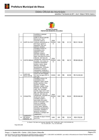 Prefeitura Municipal de Ilheus
Diário Oficial do Município
sexta-feira, 17 de fevereiro de 2017 | Ano II - Edição nº 00124 | Caderno 1
ESTADO DA BAHIA
PREFEITURA MUNICIPAL DE ILHÉUS
Av. Brasil, nº 90, Bairro da Conquista, Ilhéus/BA, CEP.: 45.650-290– CNPJ 13.672.597/0001-62.
Tel. (73) 3234-3541 – Fax. (73) 3234-3545
Página 24 de 28
mobiliário e pessoal
necessário).
2 CAFÉ OU CHÁ
Café ou chá em garrafa
térmica de 1 litro,
incluindo copos e
colheres descartáveis ou
em louça, açúcar e
adoçante. Chá com
sabores variados.
POR
PESSO
A
1000 R$ 31,13 R$ 31.130,00
3 COFFE BREAK
Cardápio mínimo: 6
variedades entre
salgados, bolos,
folhados, doces e
biscoitos. Bebidas: café,
água, dois tipos de sucos
naturais, dois tipos de
refrigerante. meia hora de
duração. Com todos os
materiais necessários
(pratos, copos, taças,
talheres, bandejas,
guardanapos, rechauds
mobiliário e pessoal
necessário), podendo o
cardápio ser vegetariano.
POR
PESSO
A
2000 R$ 49,15 R$ 98.300,00
4
COPO DE
ÁGUA 200 ML
Caixa com 48 unidades
de copo de água 200 ml,
sem gás.
CAIXA 400 R$ 40,58 R$ 16.232,00
5 COQUETEL
Cardápio mínimo: 20
variedades entre
salgados, bolos, doces,
pratos quentes e frios,
quiches, canapés,
folhados, caldos, frutas
fatiadas, etc. Bebidas:
café, chá, chocolate
quente, água com e sem
gás, dois tipos de sucos
naturais, dois tipos de
refrigerante, coquetéis de
frutas sem álcool.
Cardápio sujeito a
aprovação até quatro
horas de duração. Com
todos os materiais
necessários (pratos,
copos, taças, talheres,
bandejas, guardanapos,
rechauds, mobiliário e
pessoal necessário).
Podendo o cardápio ser
vegetariano.
POR
PESSO
A
1000 R$ 50,04 R$ 50.040,00
6
GARRAFÃO
DE ÁGUA
MINERAL 20
Garrafão de água mineral
de 20 lts.
UND 300 R$ 22,34 R$ 6.702,00
Praça J. J. Seabra S/N – Centro | S/N | Centro | Ilhéus-Ba Página 070
Este documento foi assinado digitalmente por SERASA Experian conforme MP n. 2.200-2/2001 de 24/08/2001, que institui a infra-estrutura de Chaves Públicas Brasileira -
ICP - Brasil. Cetificação diigital: 35248BB3FA48EFA83D7C0A9874686A23
Prefeitura Municipal de Ilheus
Diário Oficial do Município
sexta-feira, 17 de fevereiro de 2017 | Ano II - Edição nº 00124 | Caderno 1
 