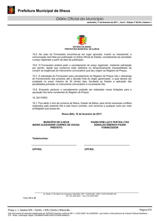 Prefeitura Municipal de Ilheus
Diário Oficial do Município
sexta-feira, 17 de fevereiro de 2017 | Ano II - Edição nº 00124 | Caderno 1
ESTADO DA BAHIA
PREFEITURA MUNICIPAL DE ILHÉUS
Av. Brasil, nº 90, Bairro da Conquista, Ilhéus/BA, CEP.: 45.650-290– CNPJ 13.672.597/0001-62.
Tel. (73) 3234-3541 – Fax. (73) 3234-3545
Página 28 de 28
15.5. No caso do Fornecedor encontrar-se em lugar ignorado, incerto ou inacessível, a
comunicação será feita por publicação no Diário Oficial do Estado, considerando-se cancelado
o preço registrado a partir da data da publicação.
15.6. O Fornecedor poderá pedir o cancelamento do preço registrado, mediante solicitação
por escrito, desde que comprove estar definitiva ou temporariamente impossibilitado de
cumprir as exigências do instrumento convocatório que deu origem ao Registro de Preços.
15.7. A solicitação do Fornecedor para cancelamento do Registro de Preços não o desobriga
do Fornecimento dos produtos até a decisão final do órgão gerenciador, a qual deverá ser
prolatada no prazo máximo de 30 (trinta) dias, facultada ao Estado a aplicação das
penalidades previstas no instrumento convocatório e na presente Ata.
15.8. Enquanto perdurar o cancelamento poderão ser realizadas novas licitações para a
aquisição dos bens constantes do Registro de Preços.
16. DO FORO
16.1. Fica eleito o foro da comarca de Ilhéus, Estado da Bahia, para dirimir eventuais conflitos
originados pela presente Ata e pelo futuro contrato, com renúncia a qualquer outro por mais
privilegiado que possa ser.
Ilheus (BA), 16 de fevereiro de 2017.
MUNICÍPIO DE ILHEUS
MARIO ALEXANDRE CORREA DE SOUSA
PREFEITO
PAZINI SOM LUZ E FESTAS LTDA
EDNALDO EMERICH PAZINI
FORNECEDOR
Testemunhas:
CPF/RG: CPF/RG:
Praça J. J. Seabra S/N – Centro | S/N | Centro | Ilhéus-Ba Página 074
Este documento foi assinado digitalmente por SERASA Experian conforme MP n. 2.200-2/2001 de 24/08/2001, que institui a infra-estrutura de Chaves Públicas Brasileira -
ICP - Brasil. Cetificação diigital: 35248BB3FA48EFA83D7C0A9874686A23
Prefeitura Municipal de Ilheus
Diário Oficial do Município
sexta-feira, 17 de fevereiro de 2017 | Ano II - Edição nº 00124 | Caderno 1
 