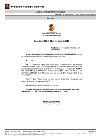 Prefeitura Municipal de Ilheus
Diário Oficial do Município
sexta-feira, 17 de fevereiro de 2017 | Ano II - Edição nº 00124 | Caderno 1
Portaria
ESTADO DA BAHIA
PREFEITURA MUNICIPAL DE ILHÉUS
SECRETARIA DE ADMINISTRAÇÃO
Portaria n.º 059 de 01 de fevereiro de 2017
Dispõe sobre a concessão de licença sem
vencimentos.
O Secretário de Administração do Município de Ilhéus, Estado da Bahia, no uso
de suas atribuições conferidas através do Decreto nº 008/2017,
R E S O L V E:
Art. 1º - Conceder licença sem vencimentos, solicitado através de Processo
Administrativo nº 013126/2016, pelo período de 02 (dois) anos com início em 01 de
fevereiro de 2017 e término em 01 de fevereiro de 2019, para a servidora, Sr.ª RENATA
DA SILVA BEZERRA, Enfermeira, matrícula nº 008226 lotada na SECRETARIA
MUNICIPAL DE SAÚDE, deste Município, com fulcro nos §§ 1º e 4º, do art. 119, da Lei
nº 3.760/2015.
Art. 2º - Esta Portaria entra em vigor a partir desta data, retroagindo seus
efeitos legais em 01 de fevereiro de 2017.
Art. 3º - Revogadas as disposições em contrario.
Gabinete do Secretário de Administração do Município de Ilhéus, em 13 de
fevereiro de 2.017, 482º da Capitania e 135º de elevação à Cidade.
BENTO JOSÉ LIMA NETO
Secretário de Administração
Praça J. J. Seabra S/N – Centro | S/N | Centro | Ilhéus-Ba Página 075
Este documento foi assinado digitalmente por SERASA Experian conforme MP n. 2.200-2/2001 de 24/08/2001, que institui a infra-estrutura de Chaves Públicas Brasileira -
ICP - Brasil. Cetificação diigital: 97B7AEB001B0694EADD07BABE04DC249
 
