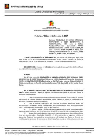 Prefeitura Municipal de Ilheus
Diário Oficial do Município
sexta-feira, 17 de fevereiro de 2017 | Ano II - Edição nº 00124 | Caderno 1
ESTADO DA BAHIA
PREFEITURA MUNICIPAL DE ILHÉUS
SECRETÁRIO DE PLANEJAMENTO E DESENVOLVIMENTO SUSTENTÁVEL
Portaria n.º 061 de 15 de fevereiro de 2017
Concede RENOVAÇÃO DE LICENÇA AMBIENTAL
SIMPLIFICADA à CICON CONSTRUTORA E
INCORPORADORA LTDA para o Edifício
Residencial/Comercial denominado NORTH
BOULEVARD JARDIM SAVÓIA, inscrita no CNPJ/MF
sob o número. 04.136.239/0006-59 FILIAL, com
endereço na Avenida José Luiz da Fonseca, nº 02,
Quadra 02, Jardim Savóia, Ilhéus-Bahia.
O SECRETÁRIO MUNICIPAL DE MEIO AMBIENTE, no uso de suas atribuições legais, com
base no art. 252 da Lei Orgânica do Município de Ilhéus (LOMI), Lei nº 2.313 de 03 de agosto de
1989, Lei nº 3.133, de 20 de dezembro de 2004 e Lei 3.510 de 13 de dezembro de 2010;
CONSIDERANDO o Processo nº 8.213/16, de Renovação de Licença Ambiental Simplificada
e a análise técnica desta Secretária,
RESOLVE:
Art. 1º Fica concedida RENOVAÇÃO DE LICENÇA AMBIENTAL SIMPLIFICADA à CICON
CONSTRUTORA E INCORPORADORA LTDA para o Edifício Residencial/Comercial denominado
NORTH BOULEVARD JARDIM SAVÓIA, inscrita no CNPJ/MF sob o número. 04.136.239/0006-59
FILIAL, com endereço na Avenida José Luiz da Fonseca, nº 02, Quadra 02, Jardim Savóia, Ilhéus-
Bahia .
Art. 2º A CICON CONSTRUTORA E INCORPORADORA LTDA - NORTH BOULEVARD JARDIM
SAVÓIA deverá respeitar a legislação vigente, com validade da licença de: 03 (três) anos e as
seguintes condicionantes:
I. Cabe ao empreendimento e prepostos a responsabilidade técnica sobre os projetos
de sistemas de controle ambiental e programas, sendo a execução, operação, comprovação de
eficiência e/ou gerenciamento dos mesmos;
II. Toda e qualquer alteração a ser realizada no projeto executado deverá ser
encaminhado a SEMA para análise e deliberação, bem como qualquer outro acontecimento em
risco à saúde e ao meio ambiente em todos os seus aspectos;
III. Fica sujeito a análise e deliberação quanto a anuência do órgão gestor de unidades
de conservação, conforme Art. 92 do Decreto nº 113/2012, no prazo de 180 (cento e oitenta) dias;
IV. No que diz respeito à coleta, tratamento e acondicionamento dos resíduos sólidos,
levar em consideração a Resolução CONAMA n º 307, reforçando os seguintes critérios, e
apresentar Relatório comprobatório semestralmente: a) Resíduos de Classe A: Deverão ser
reutilizados nos processos de operação da obra. O bota fora deverá ser feito exclusivamente por
Praça Barão do Rio Branco, 149 – Cidade Nova – CEP 45.652-140 – Tel 3231- 6883
Praça J. J. Seabra S/N – Centro | S/N | Centro | Ilhéus-Ba Página 076
Este documento foi assinado digitalmente por SERASA Experian conforme MP n. 2.200-2/2001 de 24/08/2001, que institui a infra-estrutura de Chaves Públicas Brasileira -
ICP - Brasil. Cetificação diigital: 97B7AEB001B0694EADD07BABE04DC249
 