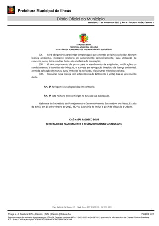 Prefeitura Municipal de Ilheus
Diário Oficial do Município
sexta-feira, 17 de fevereiro de 2017 | Ano II - Edição nº 00124 | Caderno 1
ESTADO DA BAHIA
PREFEITURA MUNICIPAL DE ILHÉUS
SECRETÁRIO DE PLANEJAMENTO E DESENVOLVIMENTO SUSTENTÁVEL
XX. Será obrigatório apresentar comprovação que a fontes de lavras utilizadas tenham
licença ambiental, mediante relatório de cumprimento semestralmente, para utilização de
concreto, areia, brita e outras fontes de atividades de mineração;
XXI. O descumprimento de prazos para o atendimento de exigências, notificações ou
condicionantes, é considerado infração, e acarreta em revogação imediata da licença ambiental,
além da aplicação de multas, e/ou embargo da atividade, e/ou outras medidas cabíveis;
XXII. Requerer nova licença com antecedência de 120 (cento e vinte) dias ao vencimento
desta.
Art. 3º Revogam-se as disposições em contrário.
Art. 4º Esta Portaria entra em vigor na data da sua publicação.
Gabinete do Secretário de Planejamento e Desenvolvimento Sustentável de Ilhéus, Estado
da Bahia, em 15 de fevereiro de 2017, 482º da Capitania de Ilhéus e 135º de elevação à Cidade.
JOSÉ NAZAL PACHECO SOUB
SECRETÁRIO DE PLANEJAMENTO E DESENVOLVIMENTO SUSTENTÁVEL
Praça Barão do Rio Branco, 149 – Cidade Nova – CEP 45.652-140 – Tel 3231- 6883
Praça J. J. Seabra S/N – Centro | S/N | Centro | Ilhéus-Ba Página 078
Este documento foi assinado digitalmente por SERASA Experian conforme MP n. 2.200-2/2001 de 24/08/2001, que institui a infra-estrutura de Chaves Públicas Brasileira -
ICP - Brasil. Cetificação diigital: 97B7AEB001B0694EADD07BABE04DC249
 