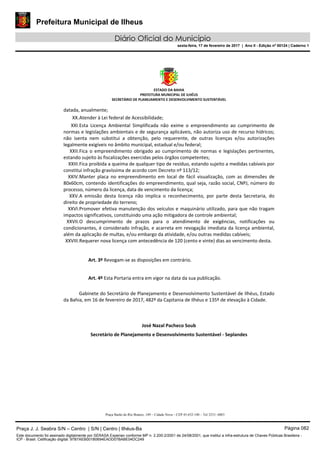 Prefeitura Municipal de Ilheus
Diário Oficial do Município
sexta-feira, 17 de fevereiro de 2017 | Ano II - Edição nº 00124 | Caderno 1
ESTADO DA BAHIA
PREFEITURA MUNICIPAL DE ILHÉUS
SECRETÁRIO DE PLANEJAMENTO E DESENVOLVIMENTO SUSTENTÁVEL
datada, anualmente;
XX.Atender à Lei federal de Acessibilidade;
XXI.Esta Licença Ambiental Simplificada não exime o empreendimento ao cumprimento de
normas e legislações ambientais e de segurança aplicáveis, não autoriza uso de recurso hídricos;
não isenta nem substitui a obtenção, pelo requerente, de outras licenças e/ou autorizações
legalmente exigíveis no âmbito municipal, estadual e/ou federal;
XXII.Fica o empreendimento obrigado ao cumprimento de normas e legislações pertinentes,
estando sujeito às fiscalizações exercidas pelos órgãos competentes;
XXIII.Fica proibida a queima de qualquer tipo de resíduo, estando sujeito a medidas cabíveis por
constitui infração gravíssima de acordo com Decreto nº 113/12;
XXIV.Manter placa no empreendimento em local de fácil visualização, com as dimensões de
80x60cm, contendo identificações do empreendimento, qual seja, razão social, CNPJ, número do
processo, número da licença, data de vencimento da licença;
XXV.A emissão desta licença não implica o reconhecimento, por parte desta Secretaria, do
direito de propriedade do terreno;
XXVI.Promover efetiva manutenção dos veículos e maquinário utilizado, para que não tragam
impactos significativos, constituindo uma ação mitigadora de controle ambiental;
XXVII.O descumprimento de prazos para o atendimento de exigências, notificações ou
condicionantes, é considerado infração, e acarreta em revogação imediata da licença ambiental,
além da aplicação de multas, e/ou embargo da atividade, e/ou outras medidas cabíveis;
XXVIII.Requerer nova licença com antecedência de 120 (cento e vinte) dias ao vencimento desta.
Art. 3º Revogam-se as disposições em contrário.
Art. 4º Esta Portaria entra em vigor na data da sua publicação.
Gabinete do Secretário de Planejamento e Desenvolvimento Sustentável de Ilhéus, Estado
da Bahia, em 16 de fevereiro de 2017, 482º da Capitania de Ilhéus e 135º de elevação à Cidade.
José Nazal Pacheco Soub
Secretário de Planejamento e Desenvolvimento Sustentável - Seplandes
Praça Barão do Rio Branco, 149 – Cidade Nova – CEP 45.652-140 – Tel 3231- 6883
Praça J. J. Seabra S/N – Centro | S/N | Centro | Ilhéus-Ba Página 082
Este documento foi assinado digitalmente por SERASA Experian conforme MP n. 2.200-2/2001 de 24/08/2001, que institui a infra-estrutura de Chaves Públicas Brasileira -
ICP - Brasil. Cetificação diigital: 97B7AEB001B0694EADD07BABE04DC249
 