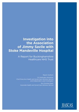 Investigation into
the Association
of Jimmy Savile with
Stoke Mandeville Hospital
A Report for Buckinghamshire
Healthcare NHS Trust
Report Authors:
Dr Androulla Johnstone:
Chief Executive Health and Social Care Advisory Service
and Independent Lead Investigator
Mrs Christine Dent:
Associate Health and Social Care Advisory Service
 