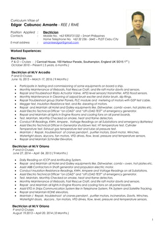 Curriculum Vitae of
Edgar Cabunoc Amante - REE / RME
Position Applied : Electrician
Contacts : Mobile No. +63 9393731532 – Smart Philippines
Home Telephone No. +63 32 236 - 5642 – PLDT Cebu City
E-mail address : amanteedgar@gmail.com
_______________________________________________________________________________________________
Worked Experiences:
Electrician
P & O – Cruises - ( Carnival House, 100 Harbour Parade, Southampton, England UK SO15 1ST
)
October 2010 – Present ( 5 years, 6 months )
Electrician at M/V Arcadia
P and O Cruises
June 16, 2015 – March 17, 2016 ( 9 Months )
• Participate in testing and commissioning of some equipments on board a ship.
• Monthly Maintenance of lifeboats, Fast Rescue Craft, and life raft motor davits and sensors.
• Repair and Troubleshoot Rizzio Actuator Valve, APSS level sensors/ transmitter, APSS flood sensors.
• Monthly Maintenance in Cleaning of azipod brush exciter and stator brush, slip Rings.
• Repair Troubleshoot group Starter Panels, PLC module and metering of motors with GSP test cable.
• Megger test, Insulation Resistance test, and Re –bearing of motors.
• Repair and Maintain all Hotel and Galley equipments like. Dishwasher, combi –oven, hot plates etc.
• Assist Electro Technical Officer “on LOAD” and “off LOAD TEST” of emergency generator.
• Repair and Maintain all lights in Engine Rooms and cooling fans on all panel boards.
• Test, Maintain, Monthly Checked on smoke, heat and flame detectors.
• Conduct IR Readings, KWH, Ampere , Voltage Readings on all Substations and emergency Batteries/
• Assist Electro Technical Officer in Generator shutdown test, HT temperature test, Cylinder
Temperature test. Exhaust gas temperature test and lube oil pressure test.
• Maintain / Repair, troubleshoot of cranes pendant , purifier motors, Davit motor, Winches,
Watertight doors, skycons, fan motors, VFD drives, flow, level, pressure and temperature sensors.
• Repair and Maintain Schindler Elevators.
Electrician at M/V Oriana
P and O Cruises
June 27, 2014 – April 04, 2015 ( 9 Months )
• Daily Reading on ICCP and Antifouling System.
• Repair and Maintain all Hotel and Galley equipments like. Dishwasher, combi – oven, hot plates etc.
• Assist ABB Contractors in Shaft generator and propulsion electric motor.
• Conduct Insulation Resistance Readings, KWH, Ampere and Voltage Readings on all Substations.
• Assist Electro Technical Officer “on LOAD” and “off LOAD TEST” of emergency generator.
• Test, Maintain, Monthly Checked on smoke, heat and flame detectors.
• Monthly Maintenance of lifeboats, Fast Rescue Craft, and life raft motor davits and sensors.
• Repair and Maintain all lights in Engine Rooms and cooling fans on all panel boards.
• Assist ETO in Ships Communication System like in Telephone System, PA System and Satellite Tracking.
• Repair and Maintain KONE elevators.
• Maintain / Repair, troubleshoot of cranes pendant , purifier motors, incinerators, Davits, Winches,
Watertight doors, skycons , fan motors, VFD drives, flow, level, pressure and temperature sensors.
Electrician at M/V Oriana
P and O Cruises
August 19,2013 – April 20, 2014 ( 8 Months )
1
 