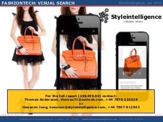 Styleintelligence
LONDON, SEOUL
IQ
FASHIONTECH: VISUAL SEARCH
1Published by Styleintelligence , London, UK. Contact: haesoon@styleintelligence.com +44 (0)7967 812542
FASHIONTECH – VISUAL SEARCH Styleintelligence, Mar 2016FASHIONTECH: VISUAL SEARCH Styleintelligence, Apr 2016
Image Source: Slyce Inc V 0.42
For the full report (US$499.00) contact:
Thomas Andersson, thomas71@outlook.com, +44 7870 210529
or
Haesoon Jung, haesoon@styleintelligence.com, +44 7967 812542
 