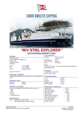Vessel: Stril Explorer Page 1/4
Details believed to be correct, but not guaranteed. Date Issued: 15.01.2010
Date rev: 09.09.2010
“M/V STRIL EXPLORER”
MULTI PURPOSE SUPPORT VESSEL
OWNERS
MR Subsea II AS
c/o Simon Møkster Shipping AS
PO Box 108
N-4001 Stavanger
NORWAY
Phone: +47 51839000
Fax: +47 51839090
E-mail post@mokster.no
Org.no. 993 326 275
MANAGING COMPANY
Simon Møkster Shipping AS (same address as above) manages the
vessel.
IDENTIFICATION
Call Sign: 2EBI9
IMO No: 9484845
SERVICES AVAILABLE
The vessel is equipped and fitted for the following services:
- IMR
- ROV
- Diving
- Survey
- Field Maintenance
MAIN DETAILS
Type: Multi Maritime MM 73MSV
Multi Purpose Support Vessels (MPSV)
Yard and Registry
Builders : Westcon, Norway
: Yard no. 33
Building year : 2010
Port of registry : Douglas
Flag : Isle of Man
Class
Det Norske Veritas + 1A1 General Cargo Carrier EO-HELDK-S-
DYNPROS-AUTR
Certificates
World Wide, SOLAS 74/78
Load line conv. 1966,
MAIN DIMENSIONS
L o.a. : 76.40 m
L p.p : 69.90 m
Breadth : 16.20 m
Design Draught : 4.75 m
DWT (approx) : 1500 t
DECK SPACE / STRENGTH
Shelter deck : 523 m²
Main deck (cargo) : 270 m²
Main deck (hangar) : 160 m²
Max deck load : 1300 tons
Deck strength : 5 t/m²
Shelter Deck (work deck) : 5 t/m²
Main deck (cargo deck) : 5 t/m²
Main deck (hangar) : 5 t/m²
Store tank top deck : 2 t/m²
Hangar top deck : 2 t/m²
 