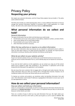 Broker Privacy Policy
05 Jan 2016
Privacy Policy
Respecting your privacy
We respect your personal information, and this Privacy Policy explains how we handle it. The policy
covers Catherine Hutton.
This Policy also includes our credit reporting policy, that is, it covers additional information on how we
manage your personal information collected in connection with a credit application, or a credit
facility. We refer to this credit-related information below as credit information.
What personal information do we collect and
hold?
General information
The types of information that we collect and hold about you could include:
 ID information such as your name, postal or email address, telephone numbers, and date of birth;
 other contact details such as social media handles;
 financial details such as your tax file number; and
 other information we think is necessary.
When the law authorises or requires us to collect information
We may collect information about you because we are required or authorised by law to collect it.
There are laws which require us to collect personal information. For example, we require personal
information to verify your identity under Australian Anti-Money Laundering law.
What do we collect via your website activity?
If you’re an internet customer of ours, we monitor your use of internet services to ensure we can
verify you and can receive information from us, and to identify ways we can improve our services for
you.
If you start but don’t submit an on-line application, we can contact you using any of the contact
details you’ve supplied to offer help completing it. The information in applications will be kept
temporarily then destroyed if the application is not completed.
We also know that some customers like to engage with us through social media channels. We may
collect information about you when you interact with us through these channels. However, for all
confidential matters, we’ll ensure we interact with you via a secure forum.
To improve our services and products, we sometimes collect de-identified information from web
users. That information could include IP addresses or geographical information to ensure your use of
our web applications is secure.
How do we collect your personal information?
How we collect and hold your information
Unless it’s unreasonable or impracticable, we will try to collect personal information directly from you
(referred to as ‘solicited information’). For this reason, it’s important that you help us to do this and
keep your contact details up-to-date.
There are a number of ways in which we may seek information from you. We might collect your
information when you fill out a form with us, when you’ve given us a call or used our website. We
 