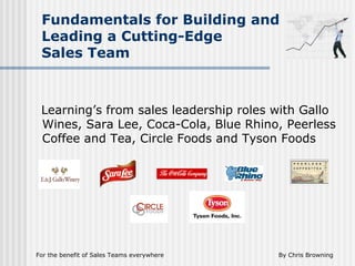 By Chris BrowningFor the benefit of Sales Teams everywhere
Fundamentals for Building and
Leading a Cutting-Edge
Sales Team
Learning’s from sales leadership roles with Gallo
Wines, Sara Lee, Coca-Cola, Blue Rhino, Peerless
Coffee and Tea, Circle Foods and Tyson Foods
 