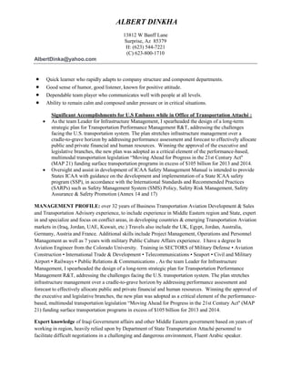 ALBERT DINKHA
13812 W Banff Lane
Surprise, Az 85379
H: (623) 544-7221
(C) 623-800-1710
AlbertDinka@yahoo.com
 Quick learner who rapidly adapts to company structure and component departments.
 Good sense of humor, good listener, known for positive attitude.
 Dependable team player who communicates well with people at all levels.
 Ability to remain calm and composed under pressure or in critical situations.
Significant Accomplishments for U.S Embassy while in Office of Transportation Attaché :
 As the team Leader for Infrastructure Management, I spearheaded the design of a long-term
strategic plan for Transportation Performance Management R&T, addressing the challenges
facing the U.S. transportation system. The plan stretches infrastructure management over a
cradle-to-grave horizon by addressing performance assessment and forecast to effectively allocate
public and private financial and human resources. Winning the approval of the executive and
legislative branches, the new plan was adopted as a critical element of the performance-based,
multimodal transportation legislation “Moving Ahead for Progress in the 21st Century Act''
(MAP 21) funding surface transportation programs in excess of $105 billion for 2013 and 2014.
 Oversight and assist in development of ICAA Safety Management Manual is intended to provide
States ICAA with guidance on the development and implementation of a State ICAA safety
program (SSP), in accordance with the International Standards and Recommended Practices
(SARPs) such as Safety Management System (SMS) Policy, Safety Risk Management, Safety
Assurance & Safety Promotion (Annex 14 and 17)
MANAGEMENT PROFILE: over 32 years of Business Transportation Aviation Development & Sales
and Transportation Advisory experience, to include experience in Middle Eastern region and State, expert
in and specialize and focus on conflict areas, in developing countries & emerging Transportation Aviation
markets in (Iraq, Jordan, UAE, Kuwait, etc.) Travels also include the UK, Egypt, Jordan, Australia,
Germany, Austria and France. Additional skills include Project Management, Operations and Personnel
Management as well as 7 years with military Public Culture Affairs experience. I have a degree In
Aviation Engineer from the Colorado University. Training in SECTORS of Military Defense • Aviation
Construction • International Trade & Development • Telecommunications • Seaport • Civil and Military
Airport • Railways • Public Relations & Communications , As the team Leader for Infrastructure
Management, I spearheaded the design of a long-term strategic plan for Transportation Performance
Management R&T, addressing the challenges facing the U.S. transportation system. The plan stretches
infrastructure management over a cradle-to-grave horizon by addressing performance assessment and
forecast to effectively allocate public and private financial and human resources. Winning the approval of
the executive and legislative branches, the new plan was adopted as a critical element of the performance-
based, multimodal transportation legislation “Moving Ahead for Progress in the 21st Century Act'' (MAP
21) funding surface transportation programs in excess of $105 billion for 2013 and 2014.
Expert knowledge of Iraqi Government affairs and other Middle Eastern government based on years of
working in region, heavily relied upon by Department of State Transportation Attaché personnel to
facilitate difficult negotiations in a challenging and dangerous environment, Fluent Arabic speaker.
 