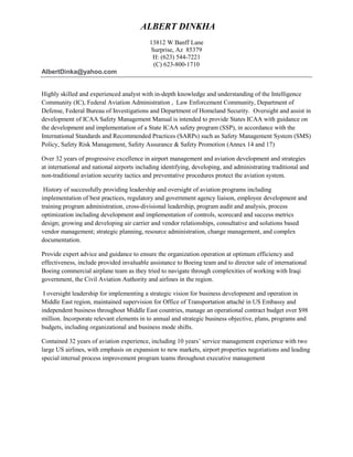 ALBERT DINKHA
13812 W Banff Lane
Surprise, Az 85379
H: (623) 544-7221
(C) 623-800-1710
AlbertDinka@yahoo.com
Highly skilled and experienced analyst with in-depth knowledge and understanding of the Intelligence
Community (IC), Federal Aviation Administration , Law Enforcement Community, Department of
Defense, Federal Bureau of Investigations and Department of Homeland Security. Oversight and assist in
development of ICAA Safety Management Manual is intended to provide States ICAA with guidance on
the development and implementation of a State ICAA safety program (SSP), in accordance with the
International Standards and Recommended Practices (SARPs) such as Safety Management System (SMS)
Policy, Safety Risk Management, Safety Assurance & Safety Promotion (Annex 14 and 17)
Over 32 years of progressive excellence in airport management and aviation development and strategies
at international and national airports including identifying, developing, and administrating traditional and
non-traditional aviation security tactics and preventative procedures protect the aviation system.
History of successfully providing leadership and oversight of aviation programs including
implementation of best practices, regulatory and government agency liaison, employee development and
training program administration, cross-divisional leadership, program audit and analysis, process
optimization including development and implementation of controls, scorecard and success metrics
design; growing and developing air carrier and vendor relationships, consultative and solutions based
vendor management; strategic planning, resource administration, change management, and complex
documentation.
Provide expert advice and guidance to ensure the organization operation at optimum efficiency and
effectiveness, include provided invaluable assistance to Boeing team and to director sale of international
Boeing commercial airplane team as they tried to navigate through complexities of working with Iraqi
government, the Civil Aviation Authority and airlines in the region.
I oversight leadership for implementing a strategic vision for business development and operation in
Middle East region, maintained supervision for Office of Transportation attaché in US Embassy and
independent business throughout Middle East countries, manage an operational contract budget over $98
million. Incorporate relevant elements in to annual and strategic business objective, plans, programs and
budgets, including organizational and business mode shifts.
Contained 32 years of aviation experience, including 10 years’ service management experience with two
large US airlines, with emphasis on expansion to new markets, airport properties negotiations and leading
special internal process improvement program teams throughout executive management
 