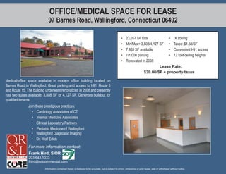 OFFICE/MEDICAL SPACE FOR LEASE
                             97 Barnes Road, Wallingford, Connecticut 06492

                                                                                                        •    23,057 SF total          • IX zoning
                                                                                                        •    Min/Max= 3,808/4,127 SF • Taxes: $1.58/SF
                                                                                                        •    7,935 SF available       • Convenient I-91 access
                                                                                                        •    7/1,000 parking          • 12 foot ceiling heights
                                                                                                        •    Renovated in 2008
                                                                                                                                  Lease Rate:
                                                                                                                         $20.00/SF + property taxes

Medical/ofﬁce space available in modern ofﬁce building located on
Barnes Road in Wallingford. Great parking and access to I-91, Route 5
and Route 15. The building underwent renovations in 2008 and presently
has two suites available: 3,808 SF or 4,127 SF. Generous buildout for
qualiﬁed tenants.
               Join these prestigious practices:
                 • Cardiology Associates of CT
                 • Internal Medicine Associates
                 • Clinical Laboratory Partners
                 • Pediatric Medicine of Wallingford
                 • Wallingford Diagnostic Imaging
                 • Dr. Wolf Erlich
               For more information contact:
               Frank Hird, SIOR
               203.643.1033
               fhird@orlcommercial.com

                          Information contained herein is believed to be accurate, but is subject to errors, omissions, or prior lease, sale or withdrawal without notice.
 