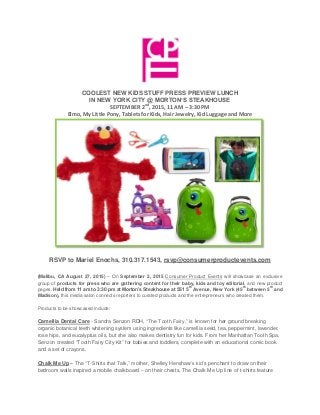 COOLEST NEW KIDS STUFF PRESS PREVIEW LUNCH
IN NEW YORK CITY @ MORTON’S STEAKHOUSE
SEPTEMBER 2nd
, 2015, 11 AM – 3:30 PM
Elmo, My Little Pony, Tablets for Kids, Hair Jewelry, Kid Luggage and More
RSVP to Mariel Enochs, 310.317.1543, rsvp@consumerproductevents.com
(Malibu, CA August 27, 2015) – On September 2, 2015 Consumer Product Events will showcase an exclusive
group of products for press who are gathering content for their baby, kids and toy editorial, and new product
pages. Held from 11 am to 3:30 pm at Morton’s Steakhouse at 551 5
th
Avenue, New York (45
th
between 5
th
and
Madison), this media salon connects reporters to curated products and the entrepreneurs who created them.
Products to be showcased include:
Camellia Dental Care - Sandra Senzon RDH, “The Tooth Fairy,” is known for her ground breaking
organic botanical teeth whitening system using ingredients like camellia seed, tea, peppermint, lavender,
rose hips, and eucalyptus oils, but she also makes dentistry fun for kids. From her Manhattan Tooth Spa,
Senzon created “Tooth Fairy City Kit” for babies and toddlers, complete with an educational comic book
and a set of crayons.
Chalk Me Up – The “T-Shirts that Talk,” mother, Shelley Henshaw’s kid’s penchant to draw on their
bedroom walls inspired a mobile chalkboard – on their chests. The Chalk Me Up line of t-shirts feature
 