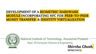 DEVELOPMENT OF A BIOMETRIC HARDWARE
MODULE INCORPORATING NFC FOR PEER-TO-PEER
MONEY TRANSFER & IDENTITY VIRTUALIZATION
National Institute of Technology, Arunachal Pradesh
Dept. Of Computer Science & Engineering
Shirsha Ghosh
MTMC/14/13
 