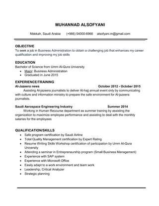 MUHANNAD ALSOFYANI
Makkah, Saudi Arabia (+966) 54000-6966 alsofyani.m@gmail.com
OBJECTIVE
To seek a job in Business Administration to obtain a challenging job that enhances my career
qualification and improving my job skills
EDUCATION
Bachelor of Science from Umm Al-Qura University
 Major: Business Administration
 Graduated in June 2015
EXPERIENCE/TRAINING
Al-Jazeera news October 2012 - October 2015
Assisting Al-jazeera journalists to deliver Al-hajj annual event only by communicating
with culture and information ministry to prepare the safe environment for Al-jazeera
journalists.
Saudi Aerospace Engineering Industry Summer 2014
Working in Human Recourse department as summer training by assisting the
organization to maximize employee performance and assisting to deal with the monthly
salaries for the employees
QUALIFICATION/SKILLS
 Safe program certification by Saudi Airline
 Total Quality Management certification by Expert Rating
 Resume Writing Skills Workshop certification of participation by Umm Al-Qura
University
 Attending a seminar in Entrepreneurship program (Small Business Management)
 Experience with SAP system
 Experience with Microsoft Office
 Easily adapt to a work environment and team work
 Leadership, Critical Analyzer
 Strategic planning
 