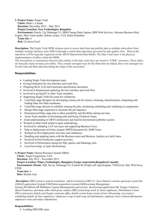 2. Project Name: Single Truth
Client: Mark’s, Canada
Duration: December 2013 – May 2015
Project Location: Ness Technologies, Bangalore
Environment: Oracle 11g, Datastage 9.1, IBM Change Data Capture, IBM Web Services, Atacama Business Rule
Engine, Data Vault model, Jenkins scripts, CVS, Robot Scheduler
Team size: 6
Role: Technical lead
Description: The Single Truth MDR solution aims to source data from and publish data to multiple subscribers from
multiple strategic business units (SBUs) through a central data repository governed by data quality rules. Data in this
repository will be logically organized on the ARTS Operational Data Model. The Data Vault layer is the physical
implementation of tables within the MDR.
The associations or transactions between data entities in the data vault layer are stored in “LINK” structures. These tables
are basically many-to-many join tables. They contain surrogate keys for the Hubs that are linked, their own surrogate key
for the Link and Meta data describing the origin of the association
Responsibilities:
 Leading Single Truth development team.
 Giving Estimation for new Interface and work flow.
 Preparing HLD, LLD and Functional specification document.
 Involved in Requirement gathering for new interface and work flow
 Involved in giving KT to other Team members.
 Supporting Single Truth QA team for validations.
 Used Data stage Designer for developing various job for extract, cleansing, transformation, integrating and
loading Data into Data warehouse.
 Used Data stage director to schedule running the jobs, monitoring scheduling and validating its components.
 Design Data stage sequencer to automate the job sequence.
 Parameterized Data stage jobs to allow portability and flexibility during run time.
 Assist Team member in developing jobs and fixing Technical issues.
 Good understanding of ARTS architecture and load for downstream publisher system.
 Worked on Data Vault model in agile methodology.
 Involved in validating UAT test cases and supporting Business Users.
 Help in deployment activities, prepare SMTD document for ADM Team.
 Worked on Post Deployment activities and validations.
 Handling and updating status with the Business users and Business Analyst on a daily basis.
 Involved in Post Production support activities.
 Involved in Performance tuning for SQL queries and Datastage jobs.
 Good knowledge of Agile Methodology.
3. Project Name: Human Resource System (HRS)
Client: Target Corporation, USA
Duration: July 2012 – November 2013
Project Location: Wipro Technologies, Bangalore,Target corporation,Bangalore(1 month)
Environment: Oracle, SQL Server, Datastage 8.5, Control M, People soft App designer, VSS,Erwin, Stat, Web focus,
UNIX
Team size: 4
Role: Module lead
Description: HRS system is central warehouse which is hosted on DB2 9.1, have linked to various upstream system like
JAS(Job application System),TAS(Talent acquisition system),LMS(Learning Management
System),WorkBrain,HCM(Human Capital Management) and various downstream application like Tangoe,Volunteer
Match,Teamview and many other third party vendors.HRS system keep track of Store employees, Distribution Center
(DC),contractors details and Target corporate office details system keeps tracks of new Job posting, new joiners,
scheduling details of store employees, employees swap in and swap out information, employee leave related information,
employees roles and salary information.
Responsibilities:
 Leading HRS SBE team.
 