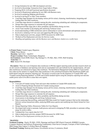  Giving Estimation for new SBE development activities.
 Involved in Knowledge Transaction from Target India to Wipro.
 Preparing HLD, LLD and Functional specification document.
 Involved in Requirement gathering for new SBE with Business users.
 Involved in preparing Mapping specification.
 Involved in giving KT to other Team members.
 Used Data stage Designer for developing various job for extract, cleansing, transformation, integrating and
loading Data into Data warehouse.
 Used Data stage director to schedule running the jobs, monitoring scheduling and validating its components.
 Design Data stage sequencer to automate the job sequence.
 Parameterized Data stage jobs to allow portability and flexibility during run time.
 Assist Team member in developing jobs and fixing Technical issues.
 Good understanding of HRS architecture and its relationship to various downstream and upstream systems.
 Involved in validating UAT test cases and supporting HR testing Team.
 Help in deployment activities, prepare SMTD document for ADM Team.
 Worked on Post Deployment activities for first two weeks.
 Handling and updating status with the Business users and Business Analyst on a weekly basis.
4. Project Name: Canada Legacy Migration
Client: Pitney Bowes
Duration: April 2012 – July2012
Project Location: Wipro Technologies, Bangalore
Environment: Oracle RDB, Oracle 10g, Datstage 8.1, PL/SQL, SQL, UNIX, Shell Scripting
Team Size: 15
Role: Senior ETL Developer
Description: There are a set of disparate data warehouses in PB that support reporting needs and data research which run
on old versions of databases and reporting tools and use nonstandard tools and methods for the transformations. All such
data warehouses are referenced as legacy data warehouse. The Information Management Group (IMG) at Tech Central
have taken up the initiative to migrate these data warehouses to the centralized Enterprise Data Warehouse (EDW) and
build reports using the enterprise reporting tool. The project covered as part for the migration of "Canada ODS" and
"Canada Leasing Reporting database" to EDW and to build standard reports using the enterprise reporting tool and also
enable power users to be able to create their own reports.
Responsibilities:
 I was part of Canada Leasing Team and assist other members in Canada ODS module also.
 Assist in Preparing Design Document for Canada Leasing project
 Used Data stage Designer for developing various job for extract, cleansing, transformation, integrating and
loading Data into Data warehouse.
 Used Data stage director to schedule running the jobs, monitoring scheduling and validating its components.
 Design Data stage sequencer to automate the job sequence.
 Parameterized Data stage jobs to allow portability and flexibility during run time.
 Assist juniors in developing jobs and fixing Technical issues.
 Help in analyzing Data profiling, understand ERD Data model for Canada Leasing to find out the relationship
between various transactions tables, analyzing RDB source queries and modifying into Oracle format for Cisco
Reports.
 Design Reporting Tables, Dimensions Tables for Cisco Reports.
 Developed shell script to automate Audit process and assist in designing PL/SQL procedure to automate rolling
purge for archive tables.
 Validated the Cisco reports data for UAT.
 Help in deployment activities, prepare SMTD document for ADM Team.
 Worked on Post Deployment activities for first two weeks.
TRAINING
Technical Training: Oracle, PL/SQL, UNIX, Datastage and Oracle ERP (Oracle Financial), RDBMS Concepts,
Computer Hardware and Software Programming Fundamental, Client Server Concepts, Concepts of Web Technologies,
IBM Change Data Capture 9.1,Python Basics,R language
Functional Training: Banking and Finance, Government services, E commerce, Retail
 