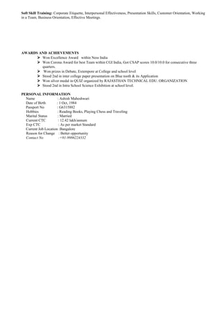 Soft Skill Training: Corporate Etiquette, Interpersonal Effectiveness, Presentation Skills, Customer Orientation, Working
in a Team, Business Orientation, Effective Meetings.
AWARDS AND ACHIEVEMENTS
 Won Excellence Award within Ness India
 Won Corona Award for best Team within CGI India, Got CSAP scores 10.0/10.0 for consecutive three
quarters.
 Won prizes in Debate, Extempore at College and school level
 Stood 2nd in inter college paper presentation on Blue tooth & its Application
 Won silver medal in QUIZ organized by RAJASTHAN TECHNICAL EDU. ORGANIZATION
 Stood 2nd in Intra School Science Exhibition at school level.
PERSONAL INFORMATION
Name : Ashish Maheshwari
Date of Birth : 1 Oct, 1984
Passport No : G6315882
Hobbies : Reading Books, Playing Chess and Traveling
Marital Status : Married
Current CTC : 12.42 lakh/annum
Exp CTC : As per market Standard
Current Job Location :Bangalore
Reason for Change : Better opportunity
Contact No :+91-9986224332
 