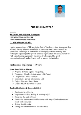 CURRCULUM VITAE
KHAWAR ABBAS (Land Surveyor)
+ 92-3425643750&+96897142514
E-mail: khawarabbas1982@gmail.com
CAREER OBJECTIVES:-
Having an experience of 14 year in the field of Land surveying. Young and duty
oriented, having adequate knowledge in computer Aided survey as well as
specialized knowledge in instruments of surveying, detailed working and
looking for a posting in the growth oriented organization that could provide me
with a challenging opportunity for career development. Has good
communication skill and ability to work in team or individually.
Professional Experience (14 Years)
From June 2011 to till date
 Project:- Bataina express way pakag 3
 Company:- Simplex infrastructure LLC,Oman
 Designation:- Land Surveyor
 Consultant:- parson international LLC
 Project Director:- Ratan Dutta
 Client:- MOTC Sultanate of Oman
Job Profile (Duties & Responsibilities)
• Day to day target fixing
• Preparation of daily, weekly & monthly report
• To set out the route of roads
• To take the embankment bed levels on each stage of embankment and
check with consultant
• Setting for sidewalks
• Setting out for service roads and links roads
 