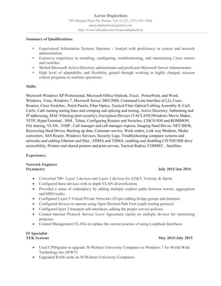 Aaron Duplechien
305 Morgan Pines Dr, Pooler, GA 31322, (337) 581-8486
aaron.duplechien@gmail.com
http://www.linkedin.com/in/aaronduplechien
Summary of Qualifications:
• Experienced Information Systems Operator - Analyst with proficiency in system and network
administration
• Extensive experience in installing, configuring, troubleshooting, and maintaining Cisco routers
and switches.
• Skilled Microsoft Active Directory administrator and proficient Microsoft Server Administrator.
• High level of adaptability and flexibility gained through working in highly charged, mission
critical programs in wartime operations.
Skills:
Microsoft Windows XP Professional, Microsoft Office Outlook, Excel, PowerPoint, and Word,
Windows, Vista, Windows 7, Microsoft Server 2003/2008, Command Line Interface (CLI), Cisco
Routers, Cisco Switches , Patch Panels, Fiber Optics, Tactical Fiber Optical Cabling Assembly II, Cat5,
Cat5e, Cat6 running testing lines and crimping and splicing and testing, Active Directory, Subnetting and
IP addressing, MAC Filtering (port security), Encryption Devices (TACLANE)Windows Movie Maker,
TFTP, HyperTerminal , SSH , Telnet, Configuring Routers and Switches, CISCO IOS and ROMMON,
File sharing, VLAN , VOIP , Call manager and call manager express, Imaging Hard Drives, NET BIOS,
Recovering Hard Drives, Backing up data, Customer service, Work orders, Link way Modems, Media
converters, AES Router, Windows Services, Security Logs, Troubleshooting computer systems and
networks and cabling Ethernet and fiber , FDMA and TDMA, enabling and disabling CD/THUMB drive
accessibility, Printers and shared printers and print servers, Tactical Radios, COMSEC , Satellites
Experience:
Network Engineer
ISymmetry July 2015-Jan 2016
• Converted 700+ Layer 3 devices into Layer 2 devices for AT&T, Verizon, & Sprint.
• Configured these devices with in depth VLAN diversification.
• Provided a sense of redundancy by adding multiple explicit paths between towers, aggregation
and MSO nodes.
• Configured Layer 2 Virtual Private Networks (l2vpn) adding bridge groups and domains.
• Configured devices to operate using Open Shortest Path First (ospf) routing protocol.
• Configured layer 2 transport sub-interfaces, adding the proper service policies.
• Created Internet Protocol Service Level Agreement (ipsla) on multiple devices for monitoring
purposes.
• Created Management VLANs to replace the current practice of using Loopback Interfaces
IT Specialist
TEK Systems May 2015-July 2015
• Used CPMigrator to upgrade 50 Webster University Computers to Windows 7 for World Wide
Technology Inc (WWT)
• Upgraded RAM cards on 50 Webster University Computers.
 