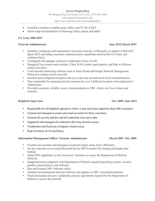 Aaron Duplechien
305 Morgan Pines Dr, Pooler, GA 31322, (337) 581-8486
aaron.duplechien@gmail.com
http://www.linkedin.com/in/aaronduplechien
• Installed a medium to display pone, tablet, and TV for AT&T.
• Initial setup and installation of Samsung Galaxy phone and tablet.
US Army 2006-2015
Network Administrator June 2012-March 2015
• Installed, configured, and maintained a local area network, in Mongolia, in support of KHAAN
Quest 2012, providing consistent communications capabilities between the US Army and
coalition forces.
• Configured call manager software to implement Voice over IP.
• Managed Cisco routers and switches, Citrix WAN scalers, patch panels, and fiber to Ethernet
media converters.
• Used network monitoring software such as Solar Winds and Simple Network Management
Protocol to monitor active networks.
• Installed and configured encryption devices to provide secured secret level communications.
• Was responsible for ensuring network connectivity over 4 different locations when deployed to
Afghanistan.
• Provided consistent, reliable, secure communications to 500+ clients via Cisco routers and
switches.
Helpdesk Supervisor Oct. 2009- June 2012
• Responsible for all helpdesk operations with a 5 man team that supported about 400 customers.
• Created and managed accounts and email accounts for these customers.
• Ensured all security patches and all credentials were up to date.
• Supported and managed all credentials allowing network access.
• Troubleshot and fixed any Computer related issues.
• Kept inventory on all machinery.
Information Management Officer /Systems Administrator March 2007- Oct. 2009
• Created user accounts and managed account privileges using Active Directory.
• Set up a network server using Microsoft Server 2003 to ensure file sharing and proper data
backup.
• Setup VPN capabilities on the executives’ machines to access the Department of Defense
Network.
• Imaged personal computers with Department of Defense required operating systems, security
patches, group policies, and software.
• Ran and crimped 500+ Ethernet cables.
• Installed and maintained antivirus software and updates on 500+ networked machines.
• Filed and tracked all users’ credentials and user agreements required by the Department of
Defense to access the network.
 