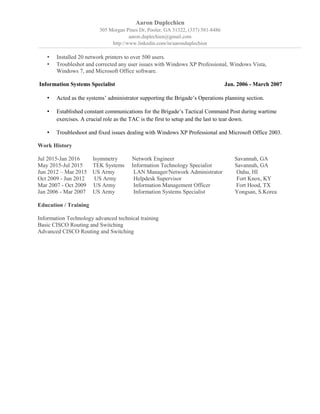 Aaron Duplechien
305 Morgan Pines Dr, Pooler, GA 31322, (337) 581-8486
aaron.duplechien@gmail.com
http://www.linkedin.com/in/aaronduplechien
• Installed 20 network printers to over 500 users.
• Troubleshot and corrected any user issues with Windows XP Professional, Windows Vista,
Windows 7, and Microsoft Office software.
Information Systems Specialist Jan. 2006 - March 2007
• Acted as the systems’ administrator supporting the Brigade’s Operations planning section.
• Established constant communications for the Brigade’s Tactical Command Post during wartime
exercises. A crucial role as the TAC is the first to setup and the last to tear down.
• Troubleshoot and fixed issues dealing with Windows XP Professional and Microsoft Office 2003.
Work History
Jul 2015-Jan 2016 Isymmetry Network Engineer Savannah, GA
May 2015-Jul 2015 TEK Systems Information Technology Specialist Savannah, GA
Jun 2012 – Mar 2015 US Army LAN Manager/Network Administrator Oahu, HI
Oct 2009 - Jun 2012 US Army Helpdesk Supervisor Fort Knox, KY
Mar 2007 - Oct 2009 US Army Information Management Officer Fort Hood, TX
Jan 2006 - Mar 2007 US Army Information Systems Specialist Yongsan, S.Korea
Education / Training
Information Technology advanced technical training
Basic CISCO Routing and Switching
Advanced CISCO Routing and Switching
 