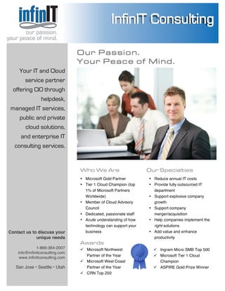  
	
  
	
  
	
  
	
   	
  
our passion.
your peace of mind.
Contact us to discuss your
unique needs
1-866-364-2007
info@infinitconsulting.com
www.infinitconsulting.com
	
  
OOuurr PPaassssiioonn..
YYoouurr PPeeaaccee ooff MMiinndd..
Who We Are
Microsoft Gold Partner
1% of Microsoft Partners
Worldwide)
Member of Cloud Advisory
Council
business
our passion.
your peace of mind.
Your IT and Cloud
service partner
offering CIO through
helpdesk,
managed IT services,
public and private
cloud solutions,
and enterprise IT
consulting services.
Our Specialties
Reduce annual IT costs
Provide fully outsourced IT
merger/acquisition
right solutions
	
  
Microsoft West Coast
	
  
Microsoft Tier 1 Cloud
ASPIRE Gold Prize Winner
	
  
Awards
	
  
 