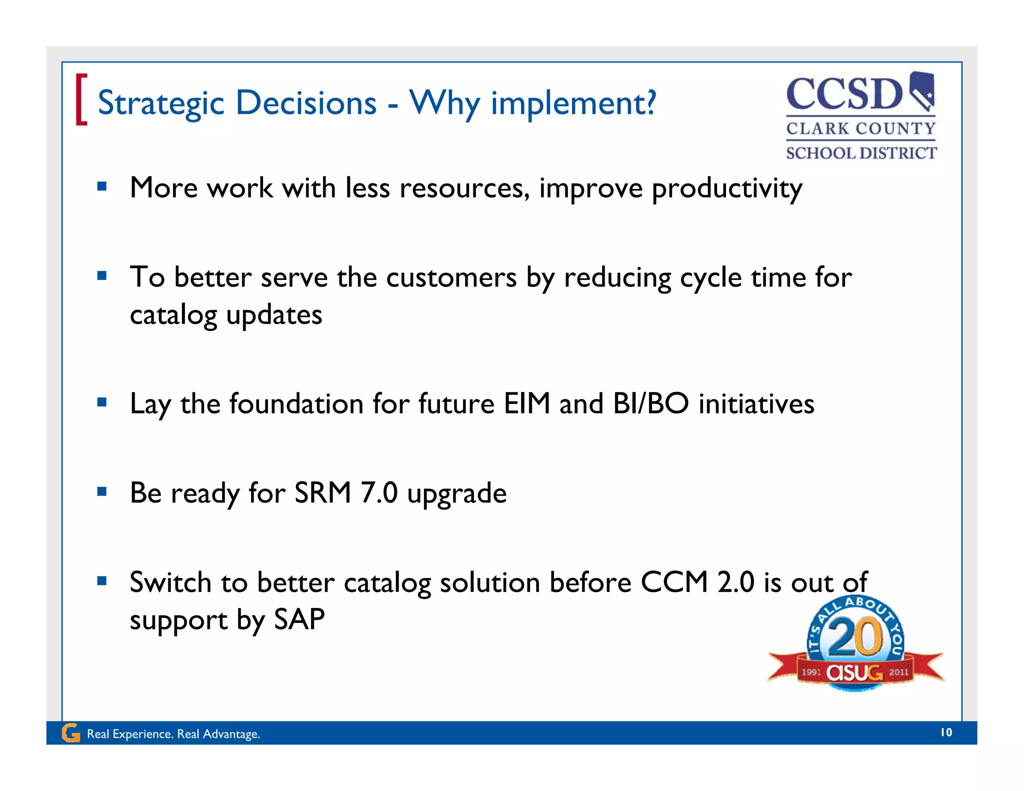 [ Strategic Decisions - Why implement?
 More work with less resources, improve productivity
 To better serve the customers by reducing cycle time for
catalog updates
 Lay the foundation for future EIM and BI/BO initiatives
 Be ready for SRM 7.0 upgrade
 Switch to better catalog solution before CCM 2.0 is out of
support by SAP
Real Experience. Real Advantage. 10
 