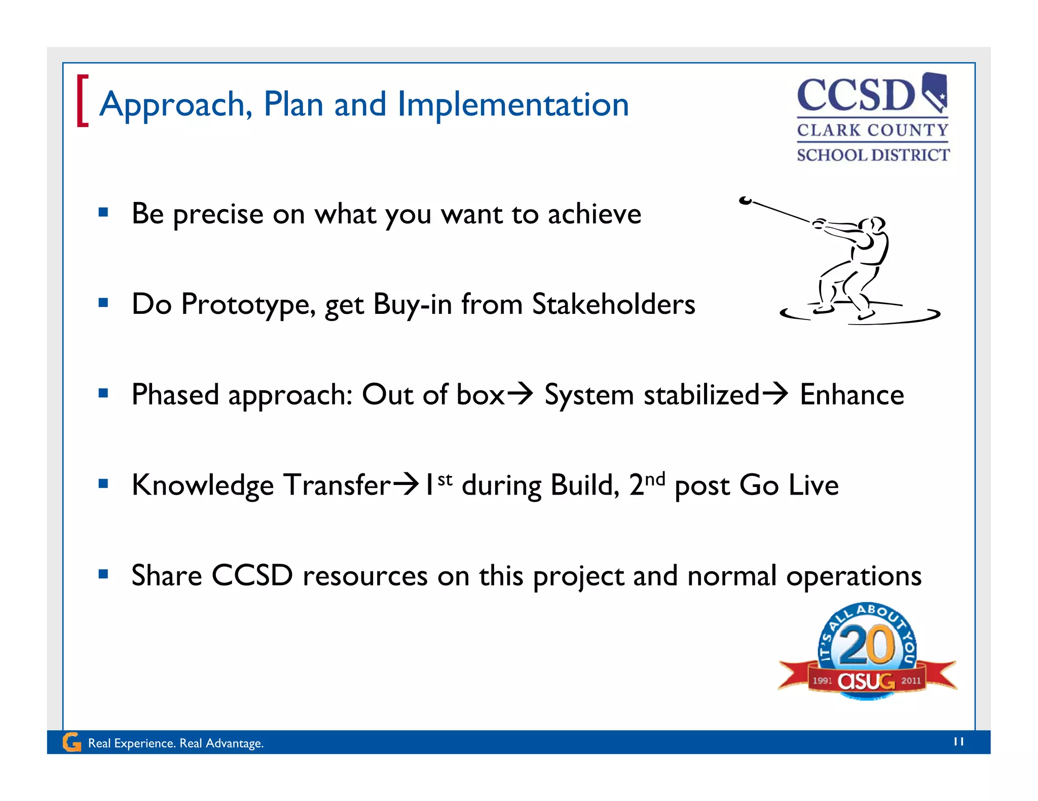 [ Approach, Plan and Implementation
 Be precise on what you want to achieve
 Do Prototype, get Buy-in from Stakeholders
 Phased approach: Out of box System stabilized Enhance
 Knowledge Transfer1st during Build, 2nd post Go Live
 Share CCSD resources on this project and normal operations
Real Experience. Real Advantage. 11
 