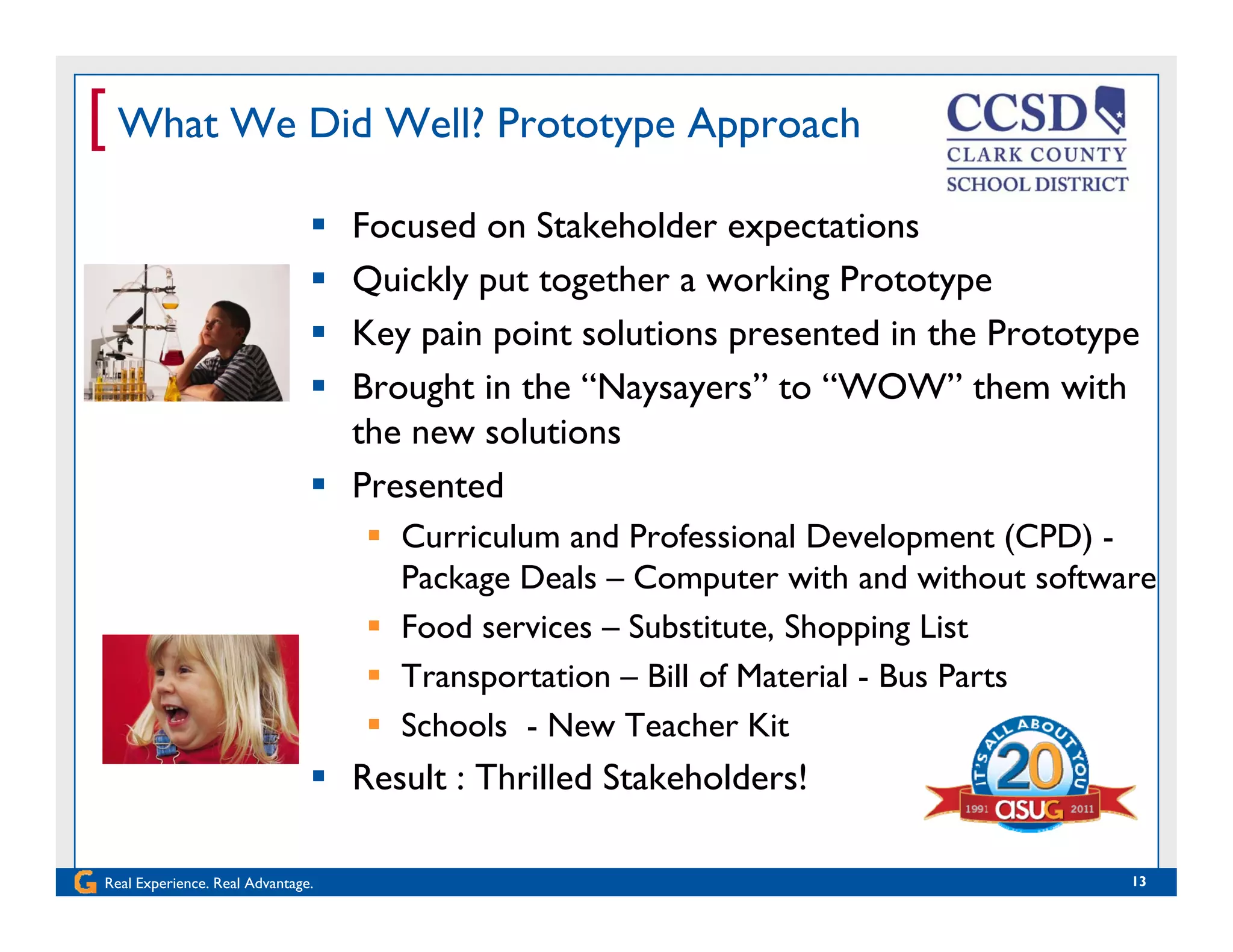 [ What We Did Well? Prototype Approach
 Focused on Stakeholder expectations
 Quickly put together a working PrototypeQ y p g g yp
 Key pain point solutions presented in the Prototype
 Brought in the “Naysayers” to “WOW” them with
the new solutions
 Presented
 Curriculum and Professional Development (CPD) Curriculum and Professional Development (CPD) -
Package Deals – Computer with and without software
 Food services – Substitute, Shopping List
 Transportation – Bill of Material - Bus Parts
 Schools - New Teacher Kit
 Result : Thrilled Stakeholders!
Real Experience. Real Advantage. 13
 Result : Thrilled Stakeholders!
 
