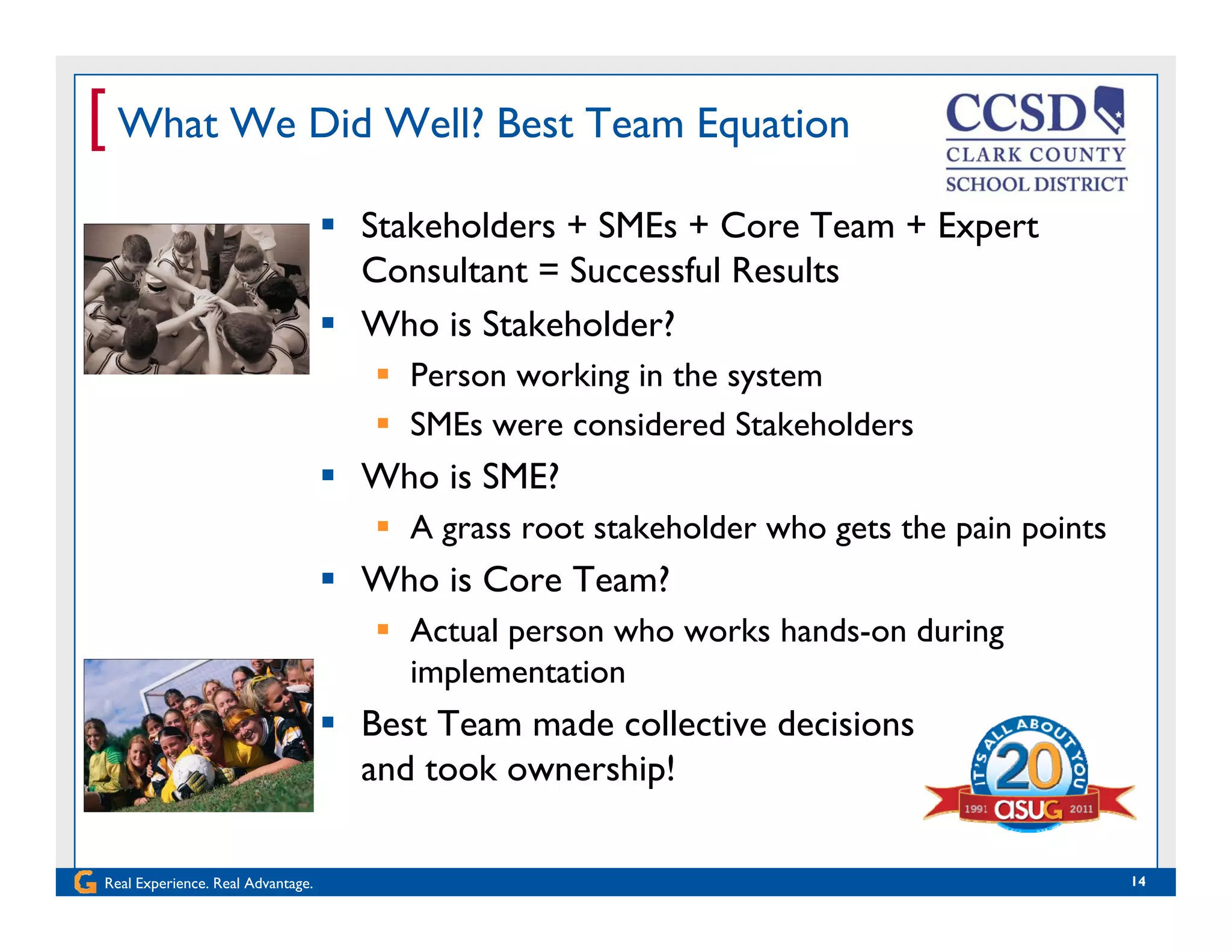 [ What We Did Well? Best Team Equation
 Stakeholders + SMEs + Core Team + Expert
Consultant = Successful Results
 Who is Stakeholder?
 Person working in the system
SME id d S k h ld SMEs were considered Stakeholders
 Who is SME?
 A grass root stakeholder who gets the pain pointsA grass root stakeholder who gets the pain points
 Who is Core Team?
 Actual person who works hands-on during
implementation
 Best Team made collective decisions
and took ownership!
Real Experience. Real Advantage. 14
and took ownership!
 